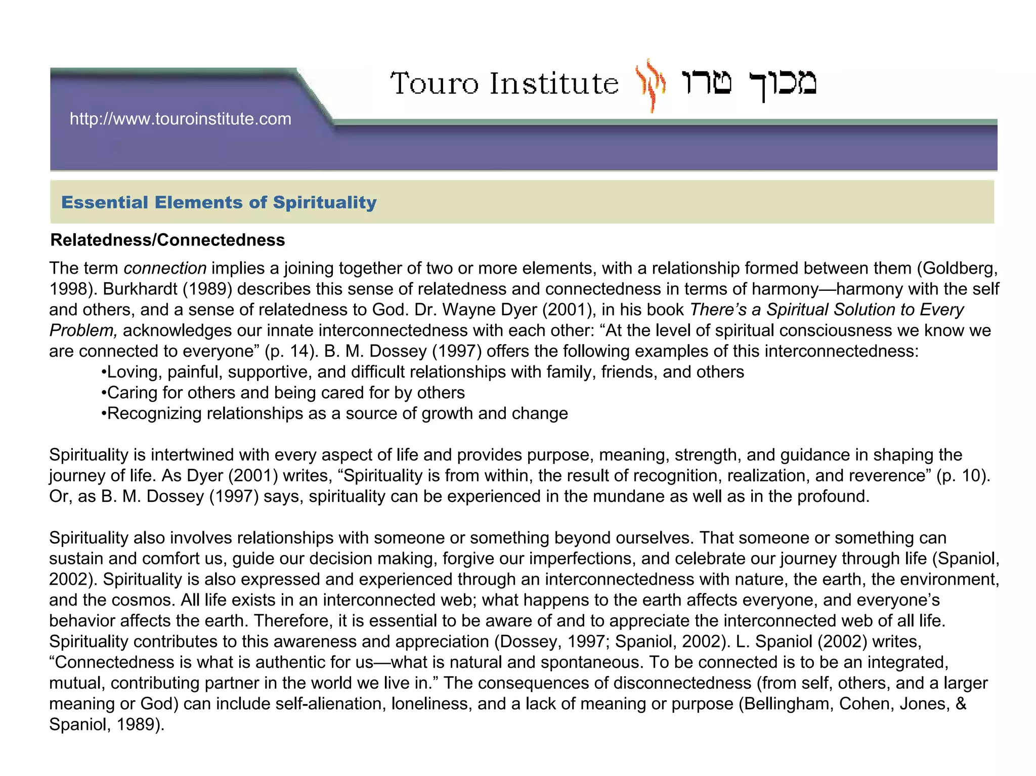http://www.touroinstitute.com
Essential Elements of Spirituality
Relatedness/Connectedness
The term connection implies a joining together of two or more elements, with a relationship formed between them (Goldberg,
1998). Burkhardt (1989) describes this sense of relatedness and connectedness in terms of harmony—harmony with the self
and others, and a sense of relatedness to God. Dr. Wayne Dyer (2001), in his book There’s a Spiritual Solution to Every
Problem, acknowledges our innate interconnectedness with each other: “At the level of spiritual consciousness we know we
are connected to everyone” (p. 14). B. M. Dossey (1997) offers the following examples of this interconnectedness:
•Loving, painful, supportive, and difficult relationships with family, friends, and others
•Caring for others and being cared for by others
•Recognizing relationships as a source of growth and change
Spirituality is intertwined with every aspect of life and provides purpose, meaning, strength, and guidance in shaping the
journey of life. As Dyer (2001) writes, “Spirituality is from within, the result of recognition, realization, and reverence” (p. 10).
Or, as B. M. Dossey (1997) says, spirituality can be experienced in the mundane as well as in the profound.
Spirituality also involves relationships with someone or something beyond ourselves. That someone or something can
sustain and comfort us, guide our decision making, forgive our imperfections, and celebrate our journey through life (Spaniol,
2002). Spirituality is also expressed and experienced through an interconnectedness with nature, the earth, the environment,
and the cosmos. All life exists in an interconnected web; what happens to the earth affects everyone, and everyone’s
behavior affects the earth. Therefore, it is essential to be aware of and to appreciate the interconnected web of all life.
Spirituality contributes to this awareness and appreciation (Dossey, 1997; Spaniol, 2002). L. Spaniol (2002) writes,
“Connectedness is what is authentic for us—what is natural and spontaneous. To be connected is to be an integrated,
mutual, contributing partner in the world we live in.” The consequences of disconnectedness (from self, others, and a larger
meaning or God) can include self-alienation, loneliness, and a lack of meaning or purpose (Bellingham, Cohen, Jones, &
Spaniol, 1989).
 