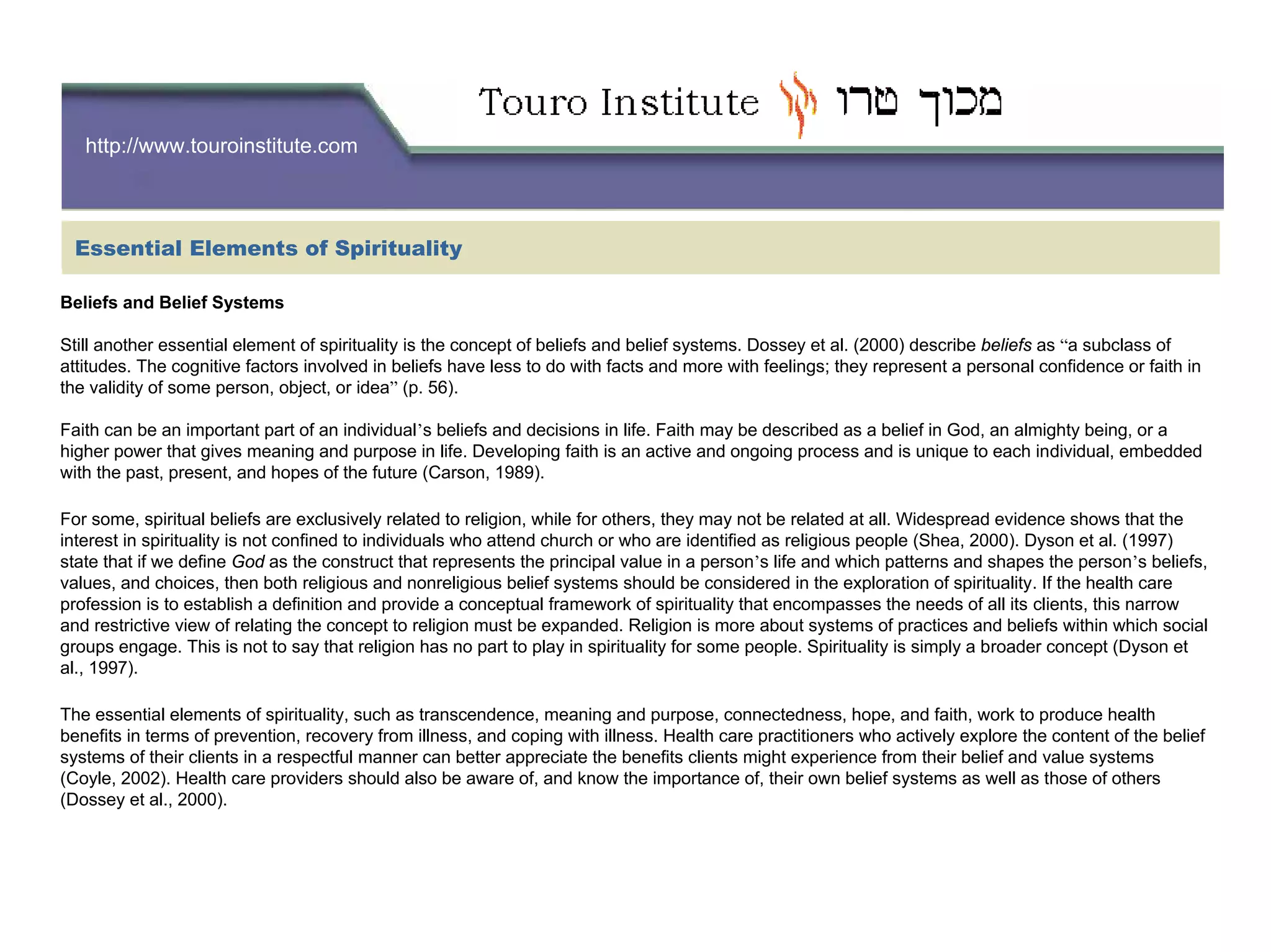 http://www.touroinstitute.com
Essential Elements of Spirituality
Beliefs and Belief Systems
Still another essential element of spirituality is the concept of beliefs and belief systems. Dossey et al. (2000) describe beliefs as “a subclass of
attitudes. The cognitive factors involved in beliefs have less to do with facts and more with feelings; they represent a personal confidence or faith in
the validity of some person, object, or idea” (p. 56).
Faith can be an important part of an individual’s beliefs and decisions in life. Faith may be described as a belief in God, an almighty being, or a
higher power that gives meaning and purpose in life. Developing faith is an active and ongoing process and is unique to each individual, embedded
with the past, present, and hopes of the future (Carson, 1989).
For some, spiritual beliefs are exclusively related to religion, while for others, they may not be related at all. Widespread evidence shows that the
interest in spirituality is not confined to individuals who attend church or who are identified as religious people (Shea, 2000). Dyson et al. (1997)
state that if we define God as the construct that represents the principal value in a person’s life and which patterns and shapes the person’s beliefs,
values, and choices, then both religious and nonreligious belief systems should be considered in the exploration of spirituality. If the health care
profession is to establish a definition and provide a conceptual framework of spirituality that encompasses the needs of all its clients, this narrow
and restrictive view of relating the concept to religion must be expanded. Religion is more about systems of practices and beliefs within which social
groups engage. This is not to say that religion has no part to play in spirituality for some people. Spirituality is simply a broader concept (Dyson et
al., 1997).
The essential elements of spirituality, such as transcendence, meaning and purpose, connectedness, hope, and faith, work to produce health
benefits in terms of prevention, recovery from illness, and coping with illness. Health care practitioners who actively explore the content of the belief
systems of their clients in a respectful manner can better appreciate the benefits clients might experience from their belief and value systems
(Coyle, 2002). Health care providers should also be aware of, and know the importance of, their own belief systems as well as those of others
(Dossey et al., 2000).
 