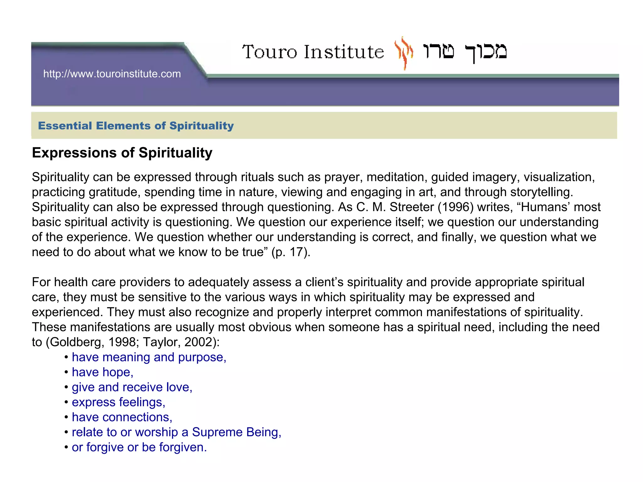 http://www.touroinstitute.com
Essential Elements of Spirituality
Expressions of Spirituality
Spirituality can be expressed through rituals such as prayer, meditation, guided imagery, visualization,
practicing gratitude, spending time in nature, viewing and engaging in art, and through storytelling.
Spirituality can also be expressed through questioning. As C. M. Streeter (1996) writes, “Humans’ most
basic spiritual activity is questioning. We question our experience itself; we question our understanding
of the experience. We question whether our understanding is correct, and finally, we question what we
need to do about what we know to be true” (p. 17).
For health care providers to adequately assess a client’s spirituality and provide appropriate spiritual
care, they must be sensitive to the various ways in which spirituality may be expressed and
experienced. They must also recognize and properly interpret common manifestations of spirituality.
These manifestations are usually most obvious when someone has a spiritual need, including the need
to (Goldberg, 1998; Taylor, 2002):
• have meaning and purpose,
• have hope,
• give and receive love,
• express feelings,
• have connections,
• relate to or worship a Supreme Being,
• or forgive or be forgiven.
 
