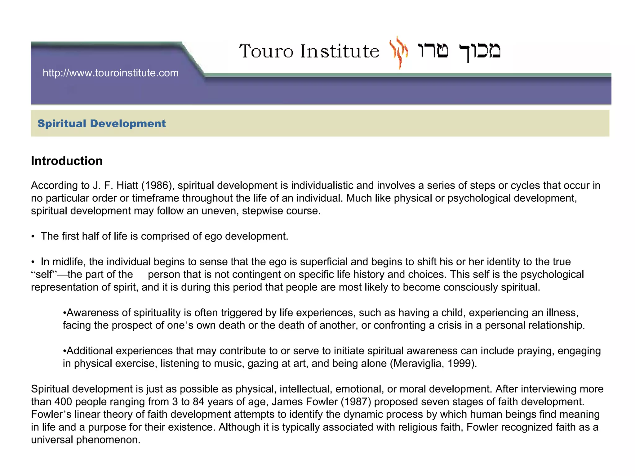 http://www.touroinstitute.com
Spiritual Development
Introduction
According to J. F. Hiatt (1986), spiritual development is individualistic and involves a series of steps or cycles that occur in
no particular order or timeframe throughout the life of an individual. Much like physical or psychological development,
spiritual development may follow an uneven, stepwise course.
• The first half of life is comprised of ego development.
• In midlife, the individual begins to sense that the ego is superficial and begins to shift his or her identity to the true
“self”—the part of the person that is not contingent on specific life history and choices. This self is the psychological
representation of spirit, and it is during this period that people are most likely to become consciously spiritual.
•Awareness of spirituality is often triggered by life experiences, such as having a child, experiencing an illness,
facing the prospect of one’s own death or the death of another, or confronting a crisis in a personal relationship.
•Additional experiences that may contribute to or serve to initiate spiritual awareness can include praying, engaging
in physical exercise, listening to music, gazing at art, and being alone (Meraviglia, 1999).
Spiritual development is just as possible as physical, intellectual, emotional, or moral development. After interviewing more
than 400 people ranging from 3 to 84 years of age, James Fowler (1987) proposed seven stages of faith development.
Fowler’s linear theory of faith development attempts to identify the dynamic process by which human beings find meaning
in life and a purpose for their existence. Although it is typically associated with religious faith, Fowler recognized faith as a
universal phenomenon.
 