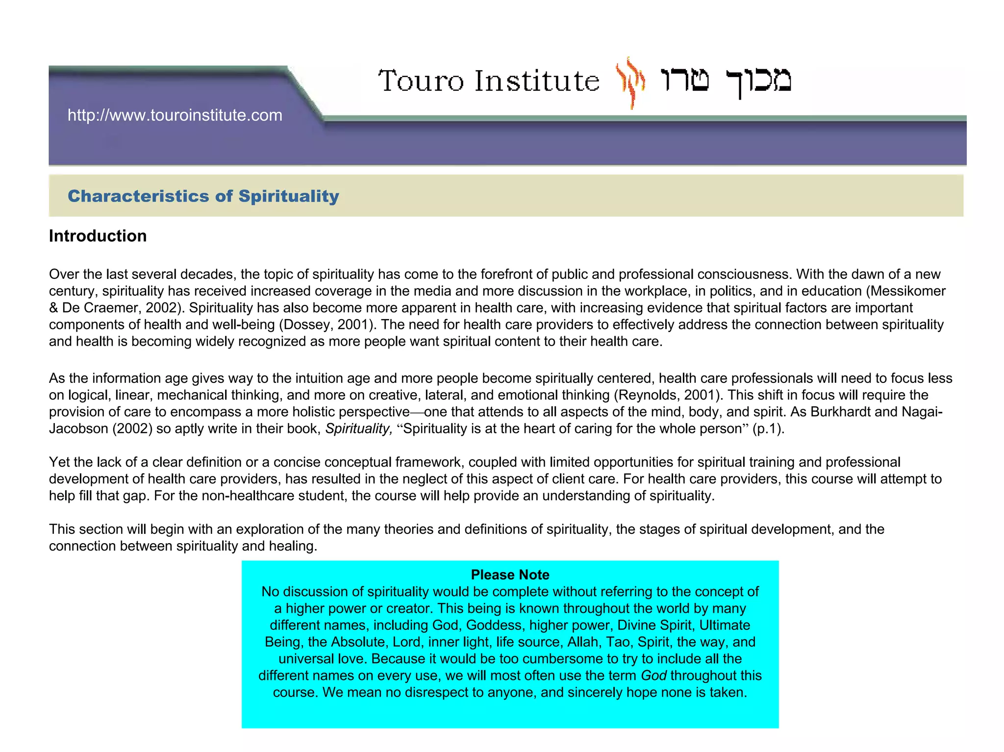 http://www.touroinstitute.com
Introduction
Over the last several decades, the topic of spirituality has come to the forefront of public and professional consciousness. With the dawn of a new
century, spirituality has received increased coverage in the media and more discussion in the workplace, in politics, and in education (Messikomer
& De Craemer, 2002). Spirituality has also become more apparent in health care, with increasing evidence that spiritual factors are important
components of health and well-being (Dossey, 2001). The need for health care providers to effectively address the connection between spirituality
and health is becoming widely recognized as more people want spiritual content to their health care.
As the information age gives way to the intuition age and more people become spiritually centered, health care professionals will need to focus less
on logical, linear, mechanical thinking, and more on creative, lateral, and emotional thinking (Reynolds, 2001). This shift in focus will require the
provision of care to encompass a more holistic perspective—one that attends to all aspects of the mind, body, and spirit. As Burkhardt and Nagai-
Jacobson (2002) so aptly write in their book, Spirituality, “Spirituality is at the heart of caring for the whole person” (p.1).
Yet the lack of a clear definition or a concise conceptual framework, coupled with limited opportunities for spiritual training and professional
development of health care providers, has resulted in the neglect of this aspect of client care. For health care providers, this course will attempt to
help fill that gap. For the non-healthcare student, the course will help provide an understanding of spirituality.
This section will begin with an exploration of the many theories and definitions of spirituality, the stages of spiritual development, and the
connection between spirituality and healing.
Please Note
No discussion of spirituality would be complete without referring to the concept of
a higher power or creator. This being is known throughout the world by many
different names, including God, Goddess, higher power, Divine Spirit, Ultimate
Being, the Absolute, Lord, inner light, life source, Allah, Tao, Spirit, the way, and
universal love. Because it would be too cumbersome to try to include all the
different names on every use, we will most often use the term God throughout this
course. We mean no disrespect to anyone, and sincerely hope none is taken.
Characteristics of Spirituality
 