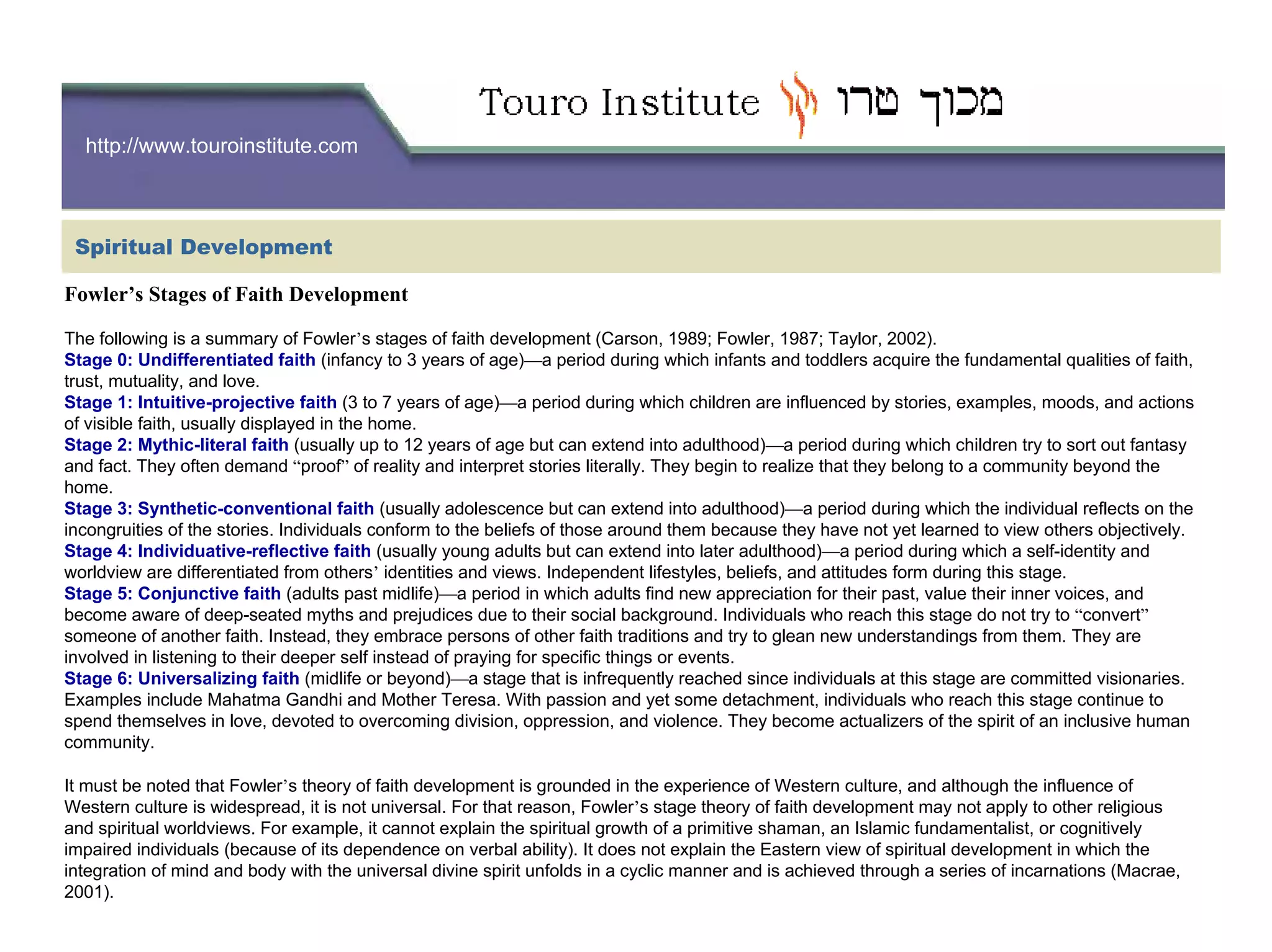 http://www.touroinstitute.com
Fowler’s Stages of Faith Development
The following is a summary of Fowler’s stages of faith development (Carson, 1989; Fowler, 1987; Taylor, 2002).
Stage 0: Undifferentiated faith (infancy to 3 years of age)—a period during which infants and toddlers acquire the fundamental qualities of faith,
trust, mutuality, and love.
Stage 1: Intuitive-projective faith (3 to 7 years of age)—a period during which children are influenced by stories, examples, moods, and actions
of visible faith, usually displayed in the home.
Stage 2: Mythic-literal faith (usually up to 12 years of age but can extend into adulthood)—a period during which children try to sort out fantasy
and fact. They often demand “proof” of reality and interpret stories literally. They begin to realize that they belong to a community beyond the
home.
Stage 3: Synthetic-conventional faith (usually adolescence but can extend into adulthood)—a period during which the individual reflects on the
incongruities of the stories. Individuals conform to the beliefs of those around them because they have not yet learned to view others objectively.
Stage 4: Individuative-reflective faith (usually young adults but can extend into later adulthood)—a period during which a self-identity and
worldview are differentiated from others’ identities and views. Independent lifestyles, beliefs, and attitudes form during this stage.
Stage 5: Conjunctive faith (adults past midlife)—a period in which adults find new appreciation for their past, value their inner voices, and
become aware of deep-seated myths and prejudices due to their social background. Individuals who reach this stage do not try to “convert”
someone of another faith. Instead, they embrace persons of other faith traditions and try to glean new understandings from them. They are
involved in listening to their deeper self instead of praying for specific things or events.
Stage 6: Universalizing faith (midlife or beyond)—a stage that is infrequently reached since individuals at this stage are committed visionaries.
Examples include Mahatma Gandhi and Mother Teresa. With passion and yet some detachment, individuals who reach this stage continue to
spend themselves in love, devoted to overcoming division, oppression, and violence. They become actualizers of the spirit of an inclusive human
community.
It must be noted that Fowler’s theory of faith development is grounded in the experience of Western culture, and although the influence of
Western culture is widespread, it is not universal. For that reason, Fowler’s stage theory of faith development may not apply to other religious
and spiritual worldviews. For example, it cannot explain the spiritual growth of a primitive shaman, an Islamic fundamentalist, or cognitively
impaired individuals (because of its dependence on verbal ability). It does not explain the Eastern view of spiritual development in which the
integration of mind and body with the universal divine spirit unfolds in a cyclic manner and is achieved through a series of incarnations (Macrae,
2001).
Spiritual Development
 