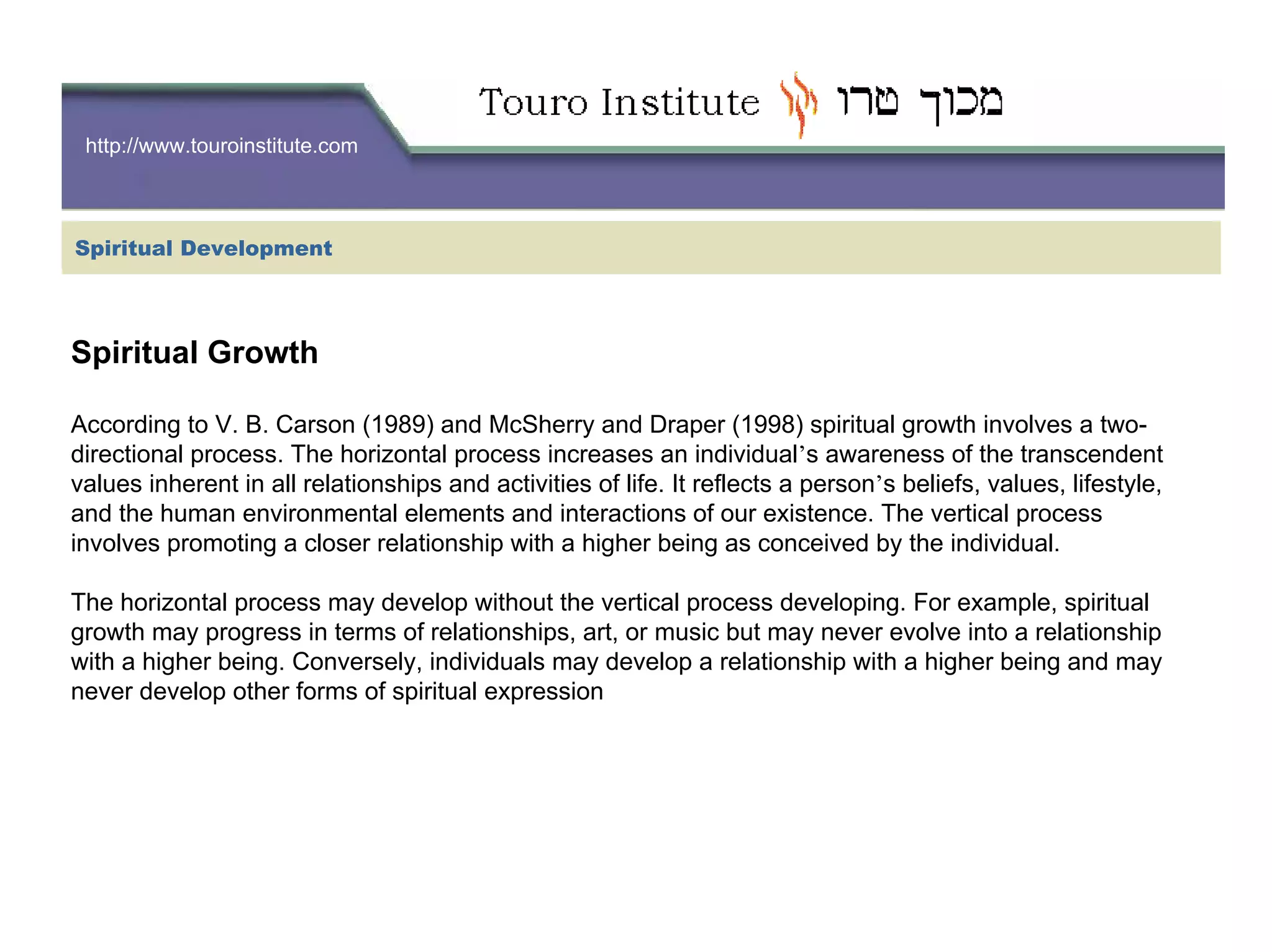 http://www.touroinstitute.com
Spiritual Development
Spiritual Growth
According to V. B. Carson (1989) and McSherry and Draper (1998) spiritual growth involves a two-
directional process. The horizontal process increases an individual’s awareness of the transcendent
values inherent in all relationships and activities of life. It reflects a person’s beliefs, values, lifestyle,
and the human environmental elements and interactions of our existence. The vertical process
involves promoting a closer relationship with a higher being as conceived by the individual.
The horizontal process may develop without the vertical process developing. For example, spiritual
growth may progress in terms of relationships, art, or music but may never evolve into a relationship
with a higher being. Conversely, individuals may develop a relationship with a higher being and may
never develop other forms of spiritual expression
 