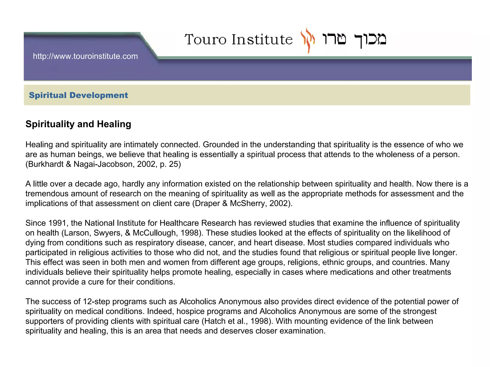 http://www.touroinstitute.com
Spiritual Development
Spirituality and Healing
Healing and spirituality are intimately connected. Grounded in the understanding that spirituality is the essence of who we
are as human beings, we believe that healing is essentially a spiritual process that attends to the wholeness of a person.
(Burkhardt & Nagai-Jacobson, 2002, p. 25)
A little over a decade ago, hardly any information existed on the relationship between spirituality and health. Now there is a
tremendous amount of research on the meaning of spirituality as well as the appropriate methods for assessment and the
implications of that assessment on client care (Draper & McSherry, 2002).
Since 1991, the National Institute for Healthcare Research has reviewed studies that examine the influence of spirituality
on health (Larson, Swyers, & McCullough, 1998). These studies looked at the effects of spirituality on the likelihood of
dying from conditions such as respiratory disease, cancer, and heart disease. Most studies compared individuals who
participated in religious activities to those who did not, and the studies found that religious or spiritual people live longer.
This effect was seen in both men and women from different age groups, religions, ethnic groups, and countries. Many
individuals believe their spirituality helps promote healing, especially in cases where medications and other treatments
cannot provide a cure for their conditions.
The success of 12-step programs such as Alcoholics Anonymous also provides direct evidence of the potential power of
spirituality on medical conditions. Indeed, hospice programs and Alcoholics Anonymous are some of the strongest
supporters of providing clients with spiritual care (Hatch et al., 1998). With mounting evidence of the link between
spirituality and healing, this is an area that needs and deserves closer examination.
 