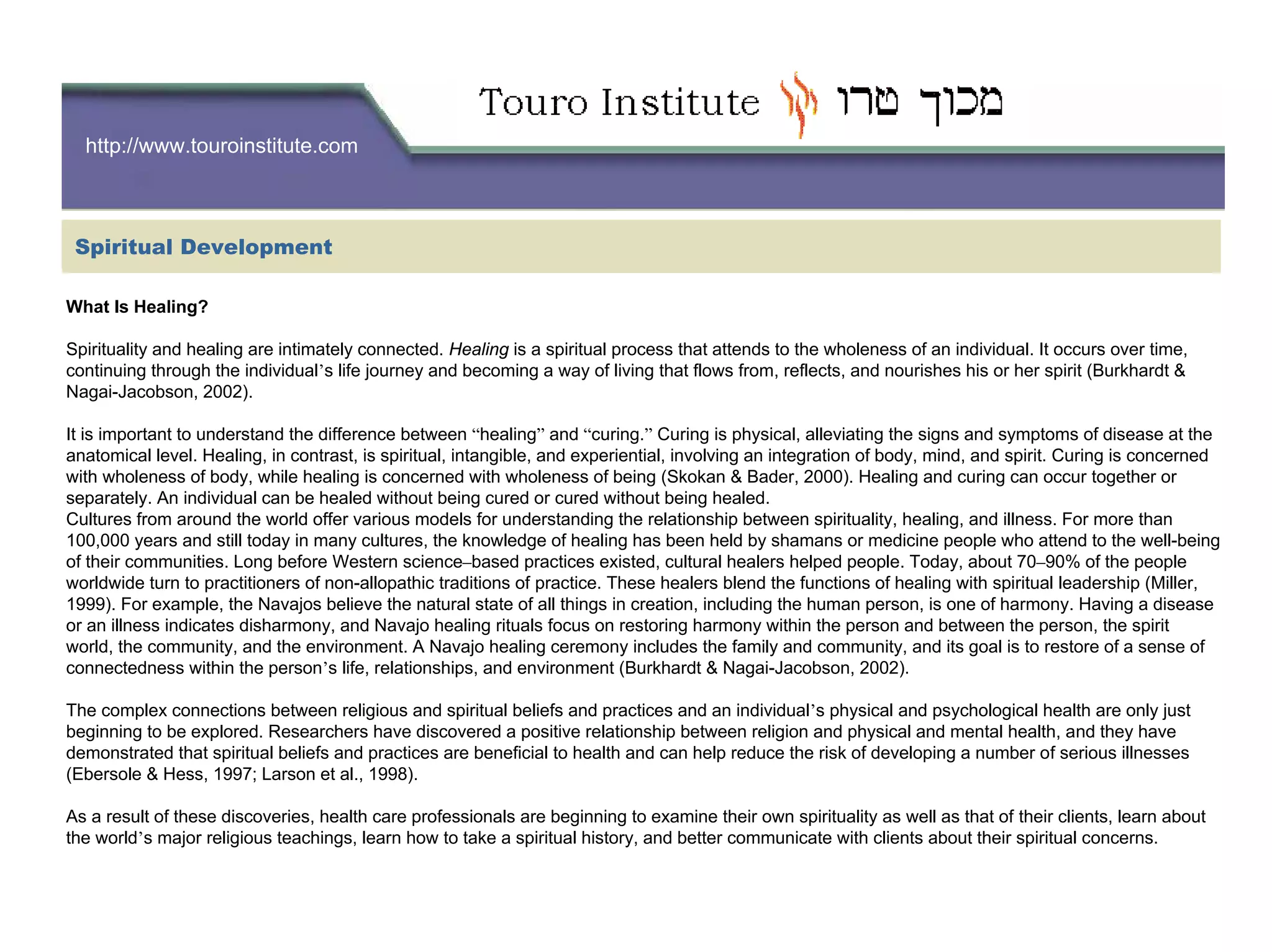 http://www.touroinstitute.com
What Is Healing?
Spirituality and healing are intimately connected. Healing is a spiritual process that attends to the wholeness of an individual. It occurs over time,
continuing through the individual’s life journey and becoming a way of living that flows from, reflects, and nourishes his or her spirit (Burkhardt &
Nagai-Jacobson, 2002).
It is important to understand the difference between “healing” and “curing.” Curing is physical, alleviating the signs and symptoms of disease at the
anatomical level. Healing, in contrast, is spiritual, intangible, and experiential, involving an integration of body, mind, and spirit. Curing is concerned
with wholeness of body, while healing is concerned with wholeness of being (Skokan & Bader, 2000). Healing and curing can occur together or
separately. An individual can be healed without being cured or cured without being healed.
Cultures from around the world offer various models for understanding the relationship between spirituality, healing, and illness. For more than
100,000 years and still today in many cultures, the knowledge of healing has been held by shamans or medicine people who attend to the well-being
of their communities. Long before Western science–based practices existed, cultural healers helped people. Today, about 70–90% of the people
worldwide turn to practitioners of non-allopathic traditions of practice. These healers blend the functions of healing with spiritual leadership (Miller,
1999). For example, the Navajos believe the natural state of all things in creation, including the human person, is one of harmony. Having a disease
or an illness indicates disharmony, and Navajo healing rituals focus on restoring harmony within the person and between the person, the spirit
world, the community, and the environment. A Navajo healing ceremony includes the family and community, and its goal is to restore of a sense of
connectedness within the person’s life, relationships, and environment (Burkhardt & Nagai-Jacobson, 2002).
The complex connections between religious and spiritual beliefs and practices and an individual’s physical and psychological health are only just
beginning to be explored. Researchers have discovered a positive relationship between religion and physical and mental health, and they have
demonstrated that spiritual beliefs and practices are beneficial to health and can help reduce the risk of developing a number of serious illnesses
(Ebersole & Hess, 1997; Larson et al., 1998).
As a result of these discoveries, health care professionals are beginning to examine their own spirituality as well as that of their clients, learn about
the world’s major religious teachings, learn how to take a spiritual history, and better communicate with clients about their spiritual concerns.
Spiritual Development
 