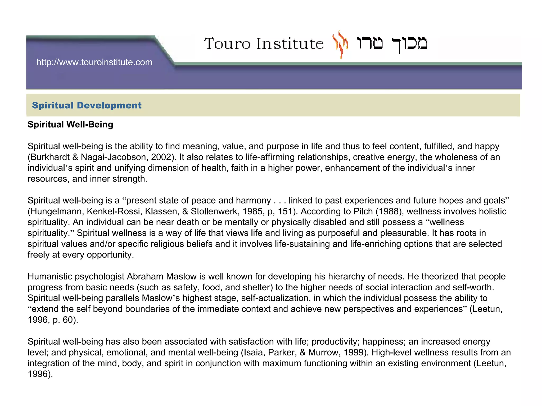http://www.touroinstitute.com
Spiritual Well-Being
Spiritual well-being is the ability to find meaning, value, and purpose in life and thus to feel content, fulfilled, and happy
(Burkhardt & Nagai-Jacobson, 2002). It also relates to life-affirming relationships, creative energy, the wholeness of an
individual’s spirit and unifying dimension of health, faith in a higher power, enhancement of the individual’s inner
resources, and inner strength.
Spiritual well-being is a “present state of peace and harmony . . . linked to past experiences and future hopes and goals”
(Hungelmann, Kenkel-Rossi, Klassen, & Stollenwerk, 1985, p, 151). According to Pilch (1988), wellness involves holistic
spirituality. An individual can be near death or be mentally or physically disabled and still possess a “wellness
spirituality.” Spiritual wellness is a way of life that views life and living as purposeful and pleasurable. It has roots in
spiritual values and/or specific religious beliefs and it involves life-sustaining and life-enriching options that are selected
freely at every opportunity.
Humanistic psychologist Abraham Maslow is well known for developing his hierarchy of needs. He theorized that people
progress from basic needs (such as safety, food, and shelter) to the higher needs of social interaction and self-worth.
Spiritual well-being parallels Maslow’s highest stage, self-actualization, in which the individual possess the ability to
“extend the self beyond boundaries of the immediate context and achieve new perspectives and experiences” (Leetun,
1996, p. 60).
Spiritual well-being has also been associated with satisfaction with life; productivity; happiness; an increased energy
level; and physical, emotional, and mental well-being (Isaia, Parker, & Murrow, 1999). High-level wellness results from an
integration of the mind, body, and spirit in conjunction with maximum functioning within an existing environment (Leetun,
1996).
Spiritual Development
 