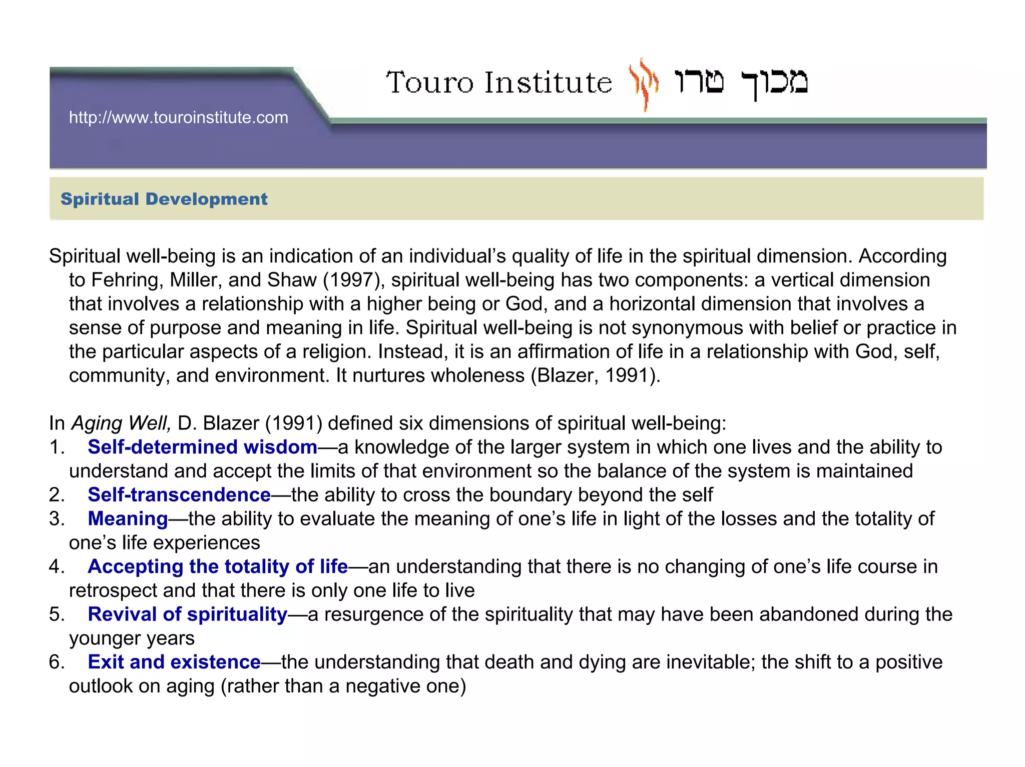 http://www.touroinstitute.com
Spiritual well-being is an in
Spiritual Development
dication of an individual’s quality of life in the spiritual dimension. According
to Fehring, Miller, and Shaw (1997), spiritual well-being has two components: a vertical dimension
that involves a relationship with a higher being or God, and a horizontal dimension that involves a
sense of purpose and meaning in life. Spiritual well-being is not synonymous with belief or practice in
the particular aspects of a religion. Instead, it is an affirmation of life in a relationship with God, self,
community, and environment. It nurtures wholeness (Blazer, 1991).
In Aging Well, D. Blazer (1991) defined six dimensions of spiritual well-being:
1. Self-determined wisdom—a knowledge of the larger system in which one lives and the ability to
understand and accept the limits of that environment so the balance of the system is maintained
2. Self-transcendence—the ability to cross the boundary beyond the self
3. Meaning—the ability to evaluate the meaning of one’s life in light of the losses and the totality of
one’s life experiences
4. Accepting the totality of life—an understanding that there is no changing of one’s life course in
retrospect and that there is only one life to live
5. Revival of spirituality—a resurgence of the spirituality that may have been abandoned during the
younger years
6. Exit and existence—the understanding that death and dying are inevitable; the shift to a positive
outlook on aging (rather than a negative one)
 