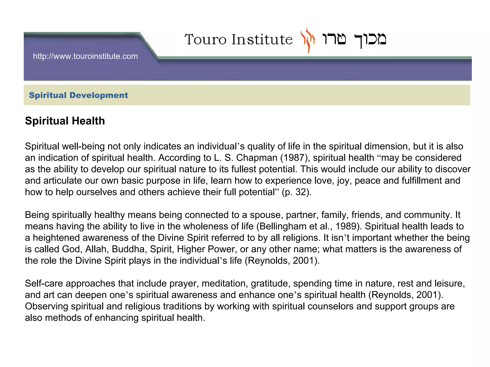 http://www.touroinstitute.com
Spiritual Health
Spiritual well-being not only indicates an individual’s quality of life in the spiritual dimension, but it is also
an indication of spiritual health. According to L. S. Chapman (1987), spiritual health “may be considered
as the ability to develop our spiritual nature to its fullest potential. This would include our ability to discover
and articulate our own basic purpose in life, learn how to experience love, joy, peace and fulfillment and
how to help ourselves and others achieve their full potential” (p. 32).
Being spiritually healthy means being connected to a spouse, partner, family, friends, and community. It
means having the ability to live in the wholeness of life (Bellingham et al., 1989). Spiritual health leads to
a heightened awareness of the Divine Spirit referred to by all religions. It isn’t important whether the being
is called God, Allah, Buddha, Spirit, Higher Power, or any other name; what matters is the awareness of
the role the Divine Spirit plays in the individual’s life (Reynolds, 2001).
Self-care approaches that include prayer, meditation, gratitude, spending time in nature, rest and leisure,
and art can deepen one’s spiritual awareness and enhance one’s spiritual health (Reynolds, 2001).
Observing spiritual and religious traditions by working with spiritual counselors and support groups are
also methods of enhancing spiritual health.
Spiritual Development
 