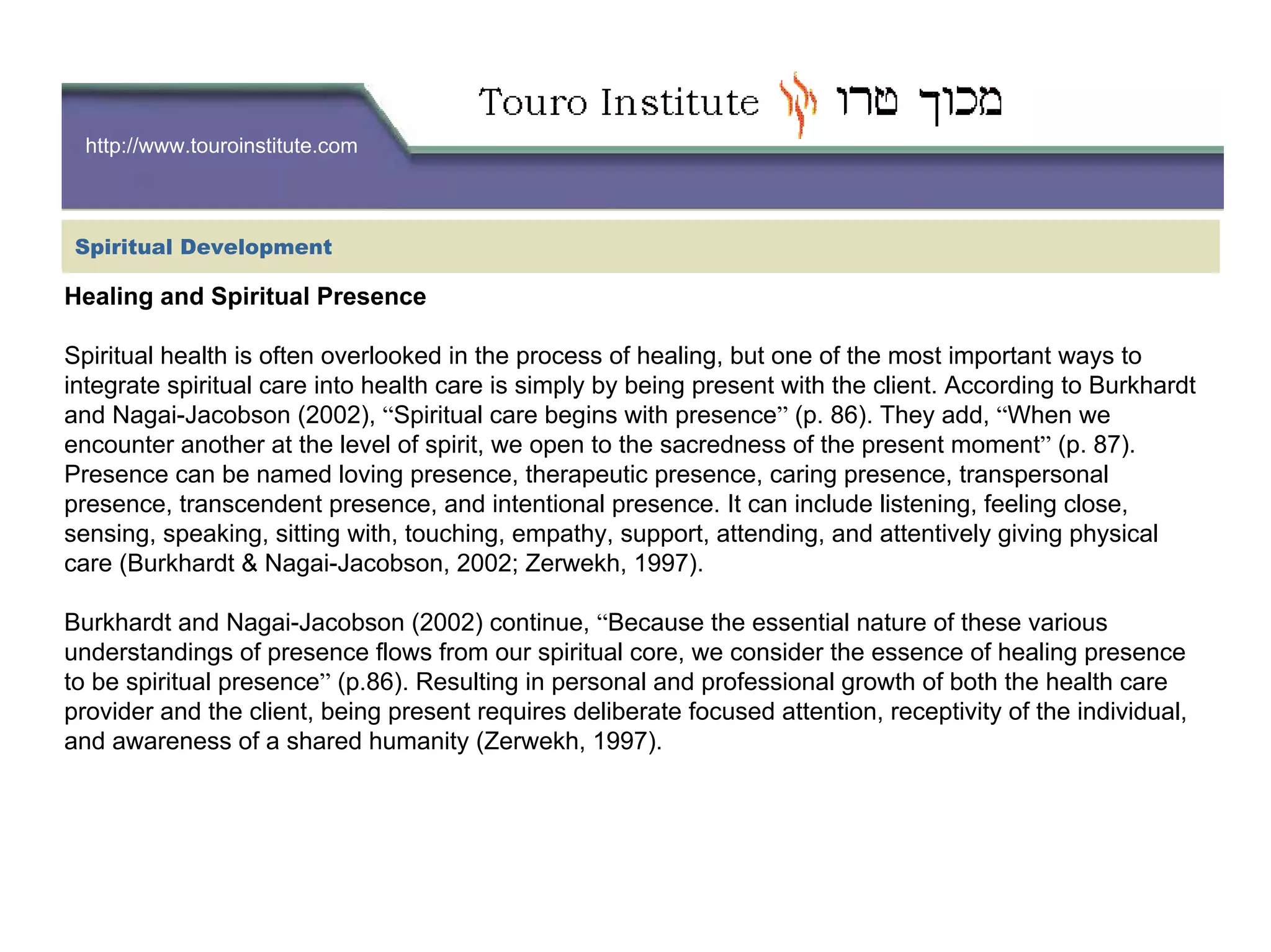 http://www.touroinstitute.com
Healing and Spiritual Presence
Spiritual health is often overlooked in the process of healing, but one of the most important ways to
integrate spiritual care into health care is simply by being present with the client. According to Burkhardt
and Nagai-Jacobson (2002), “Spiritual care begins with presence” (p. 86). They add, “When we
encounter another at the level of spirit, we open to the sacredness of the present moment” (p. 87).
Presence can be named loving presence, therapeutic presence, caring presence, transpersonal
presence, transcendent presence, and intentional presence. It can include listening, feeling close,
sensing, speaking, sitting with, touching, empathy, support, attending, and attentively giving physical
care (Burkhardt & Nagai-Jacobson, 2002; Zerwekh, 1997).
Burkhardt and Nagai-Jacobson (2002) continue, “Because the essential nature of these various
understandings of presence flows from our spiritual core, we consider the essence of healing presence
to be spiritual presence” (p.86). Resulting in personal and professional growth of both the health care
provider and the client, being present requires deliberate focused attention, receptivity of the individual,
and awareness of a shared humanity (Zerwekh, 1997).
Spiritual Development
 