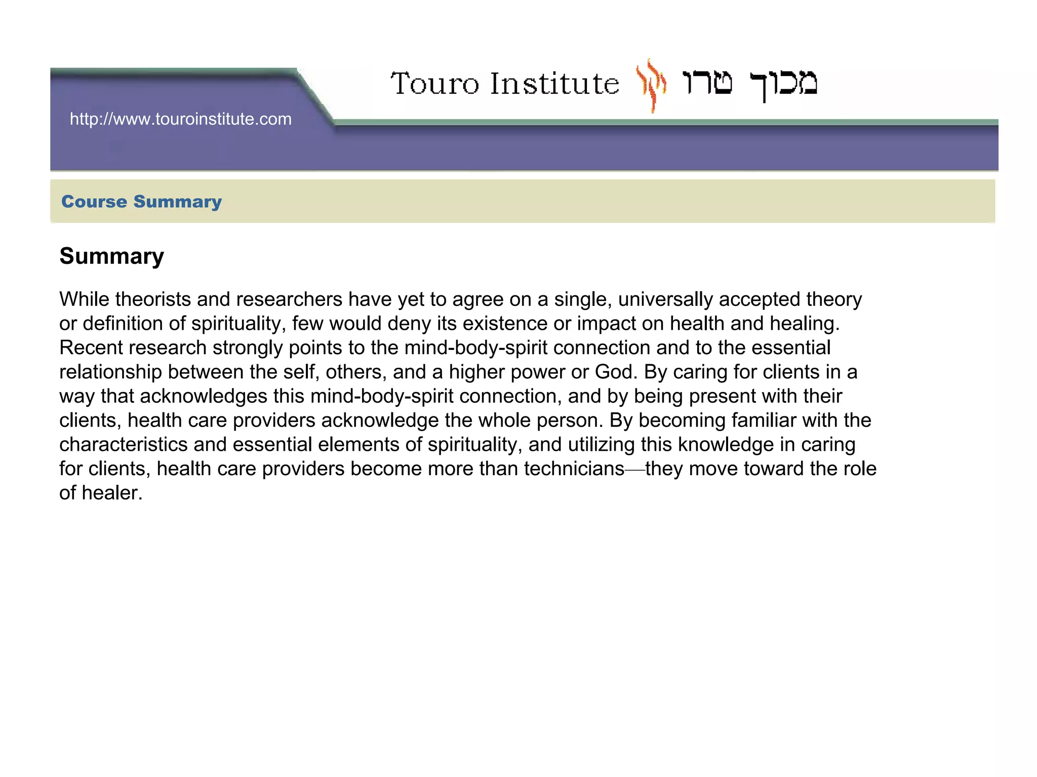 http://www.touroinstitute.com
Summary
While theorists and researchers have yet to agree on a single, universally accepted theory
or definition of spirituality, few would deny its existence or impact on health and healing.
Recent research strongly points to the mind-body-spirit connection and to the essential
relationship between the self, others, and a higher power or God. By caring for clients in a
way that acknowledges this mind-body-spirit connection, and by being present with their
clients, health care providers acknowledge the whole person. By becoming familiar with the
characteristics and essential elements of spirituality, and utilizing this knowledge in caring
for clients, health care providers become more than technicians—they move toward the role
of healer.
Course Summary
 
