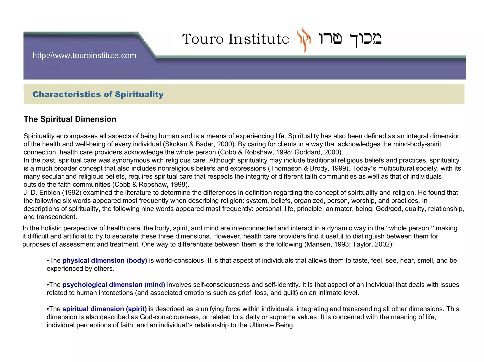 http://www.touroinstitute.com
The Spiritual Dimension
Spirituality encompasses all aspects of being human and is a means of experiencing life. Spirituality has also been defined as an integral dimension
of the health and well-being of every individual (Skokan & Bader, 2000). By caring for clients in a way that acknowledges the mind-body-spirit
connection, health care providers acknowledge the whole person (Cobb & Robshaw, 1998; Goddard, 2000).
In the past, spiritual care was synonymous with religious care. Although spirituality may include traditional religious beliefs and practices, spirituality
is a much broader concept that also includes nonreligious beliefs and expressions (Thomason & Brody, 1999). Today’s multicultural society, with its
many secular and religious beliefs, requires spiritual care that respects the integrity of different faith communities as well as that of individuals
outside the faith communities (Cobb & Robshaw, 1998).
J. D. Enblen (1992) examined the literature to determine the differences in definition regarding the concept of spirituality and religion. He found that
the following six words appeared most frequently when describing religion: system, beliefs, organized, person, worship, and practices. In
descriptions of spirituality, the following nine words appeared most frequently: personal, life, principle, animator, being, God/god, quality, relationship,
and transcendent.
In the holistic perspective of health care, the body, spirit, and mind are interconnected and interact in a dynamic way in the “whole person,” making
it difficult and artificial to try to separate these three dimensions. However, health care providers find it useful to distinguish between them for
purposes of assessment and treatment. One way to differentiate between them is the following (Mansen, 1993; Taylor, 2002):
•The physical dimension (body) is world-conscious. It is that aspect of individuals that allows them to taste, feel, see, hear, smell, and be
experienced by others.
•The psychological dimension (mind) involves self-consciousness and self-identity. It is that aspect of an individual that deals with issues
related to human interactions (and associated emotions such as grief, loss, and guilt) on an intimate level.
•The spiritual dimension (spirit) is described as a unifying force within individuals, integrating and transcending all other dimensions. This
dimension is also described as God-consciousness, or related to a deity or supreme values. It is concerned with the meaning of life,
individual perceptions of faith, and an individual’s relationship to the Ultimate Being.
Characteristics of Spirituality
 