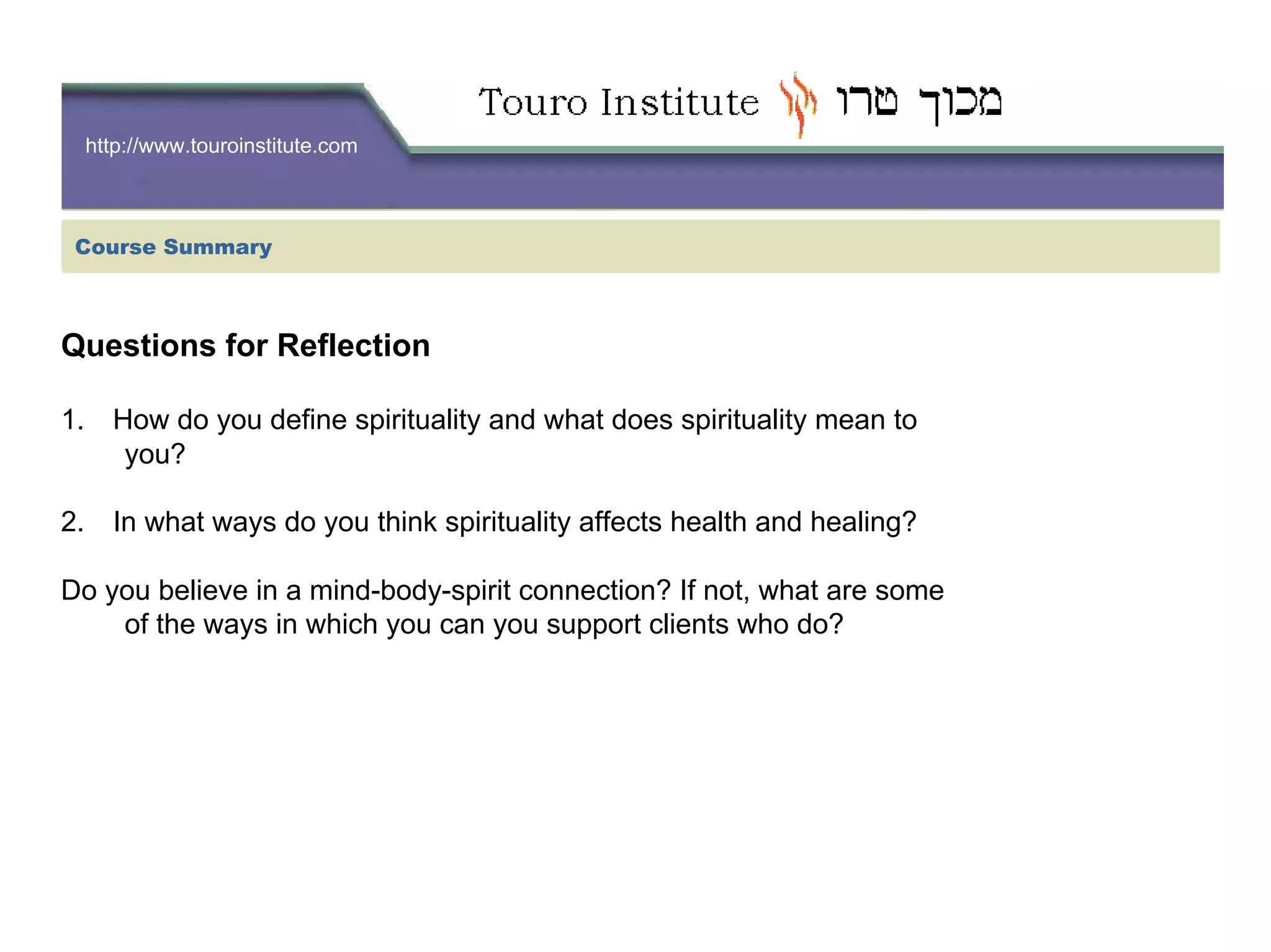 http://www.touroinstitute.com
Questions for Reflection
1. How do you define spirituality and what does spirituality mean to
you?
2. In what ways do you think spirituality affects health and healing?
Do you believe in a mind-body-spirit connection? If not, what are some
of the ways in which you can you support clients who do?
Course Summary
 