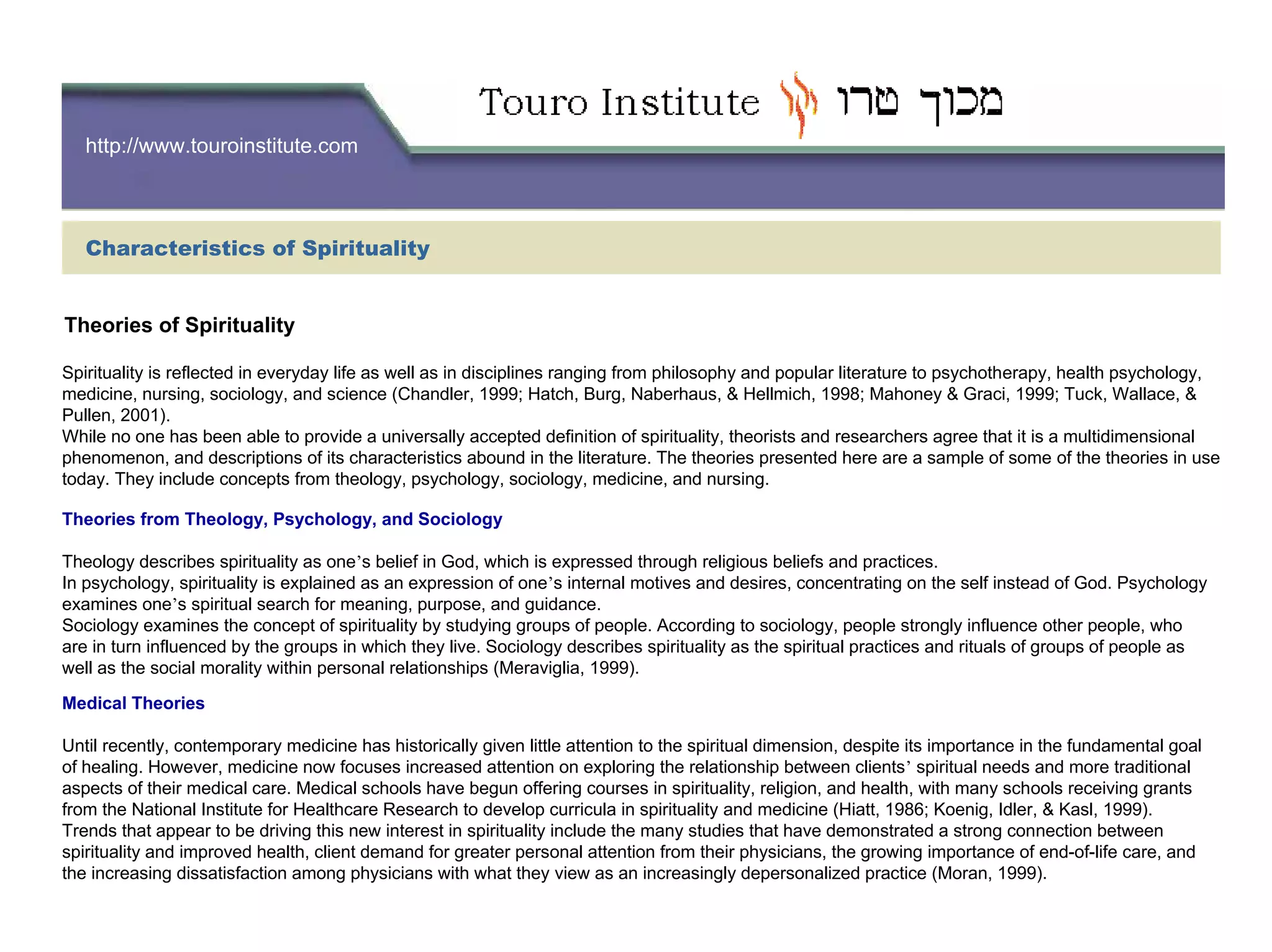 http://www.touroinstitute.com
Characteristics of Spirituality
Spirituality is reflected in everyday life as well as in disciplines ranging from philosophy and popular literature to psychotherapy, health psychology,
medicine, nursing, sociology, and science (Chandler, 1999; Hatch, Burg, Naberhaus, & Hellmich, 1998; Mahoney & Graci, 1999; Tuck, Wallace, &
Pullen, 2001).
While no one has been able to provide a universally accepted definition of spirituality, theorists and researchers agree that it is a multidimensional
phenomenon, and descriptions of its characteristics abound in the literature. The theories presented here are a sample of some of the theories in use
today. They include concepts from theology, psychology, sociology, medicine, and nursing.
Theories from Theology, Psychology, and Sociology
Theology describes spirituality as one’s belief in God, which is expressed through religious beliefs and practices.
In psychology, spirituality is explained as an expression of one’s internal motives and desires, concentrating on the self instead of God. Psychology
examines one’s spiritual search for meaning, purpose, and guidance.
Sociology examines the concept of spirituality by studying groups of people. According to sociology, people strongly influence other people, who
are in turn influenced by the groups in which they live. Sociology describes spirituality as the spiritual practices and rituals of groups of people as
well as the social morality within personal relationships (Meraviglia, 1999).
Medical Theories
Until recently, contemporary medicine has historically given little attention to the spiritual dimension, despite its importance in the fundamental goal
of healing. However, medicine now focuses increased attention on exploring the relationship between clients’ spiritual needs and more traditional
aspects of their medical care. Medical schools have begun offering courses in spirituality, religion, and health, with many schools receiving grants
from the National Institute for Healthcare Research to develop curricula in spirituality and medicine (Hiatt, 1986; Koenig, Idler, & Kasl, 1999).
Trends that appear to be driving this new interest in spirituality include the many studies that have demonstrated a strong connection between
spirituality and improved health, client demand for greater personal attention from their physicians, the growing importance of end-of-life care, and
the increasing dissatisfaction among physicians with what they view as an increasingly depersonalized practice (Moran, 1999).
Theories of Spirituality
 