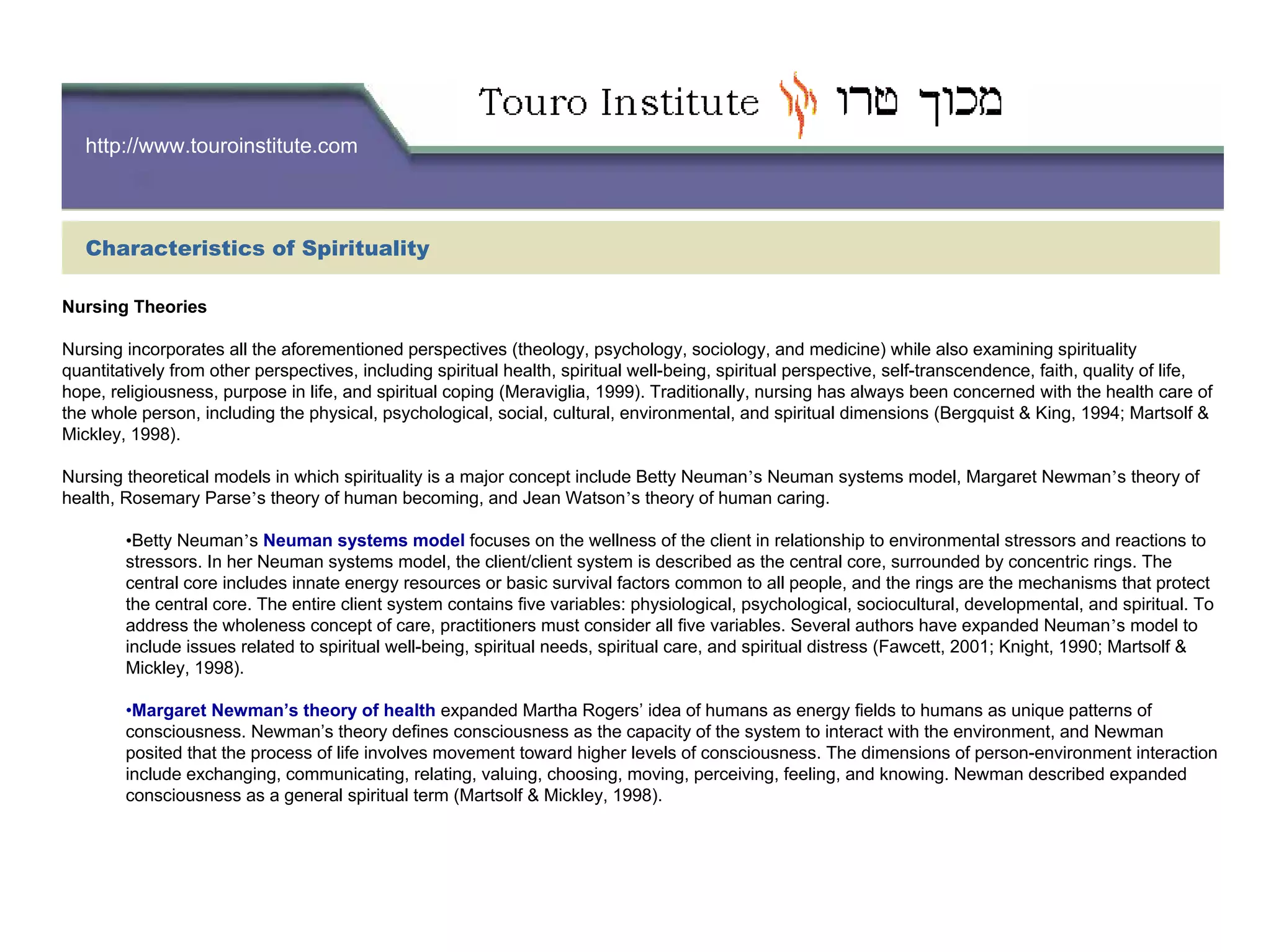 http://www.touroinstitute.com
Characteristics of Spirituality
Nursing Theories
Nursing incorporates all the aforementioned perspectives (theology, psychology, sociology, and medicine) while also examining spirituality
quantitatively from other perspectives, including spiritual health, spiritual well-being, spiritual perspective, self-transcendence, faith, quality of life,
hope, religiousness, purpose in life, and spiritual coping (Meraviglia, 1999). Traditionally, nursing has always been concerned with the health care of
the whole person, including the physical, psychological, social, cultural, environmental, and spiritual dimensions (Bergquist & King, 1994; Martsolf &
Mickley, 1998).
Nursing theoretical models in which spirituality is a major concept include Betty Neuman’s Neuman systems model, Margaret Newman’s theory of
health, Rosemary Parse’s theory of human becoming, and Jean Watson’s theory of human caring.
•Betty Neuman’s Neuman systems model focuses on the wellness of the client in relationship to environmental stressors and reactions to
stressors. In her Neuman systems model, the client/client system is described as the central core, surrounded by concentric rings. The
central core includes innate energy resources or basic survival factors common to all people, and the rings are the mechanisms that protect
the central core. The entire client system contains five variables: physiological, psychological, sociocultural, developmental, and spiritual. To
address the wholeness concept of care, practitioners must consider all five variables. Several authors have expanded Neuman’s model to
include issues related to spiritual well-being, spiritual needs, spiritual care, and spiritual distress (Fawcett, 2001; Knight, 1990; Martsolf &
Mickley, 1998).
•Margaret Newman’s theory of health expanded Martha Rogers’ idea of humans as energy fields to humans as unique patterns of
consciousness. Newman’s theory defines consciousness as the capacity of the system to interact with the environment, and Newman
posited that the process of life involves movement toward higher levels of consciousness. The dimensions of person-environment interaction
include exchanging, communicating, relating, valuing, choosing, moving, perceiving, feeling, and knowing. Newman described expanded
consciousness as a general spiritual term (Martsolf & Mickley, 1998).
 