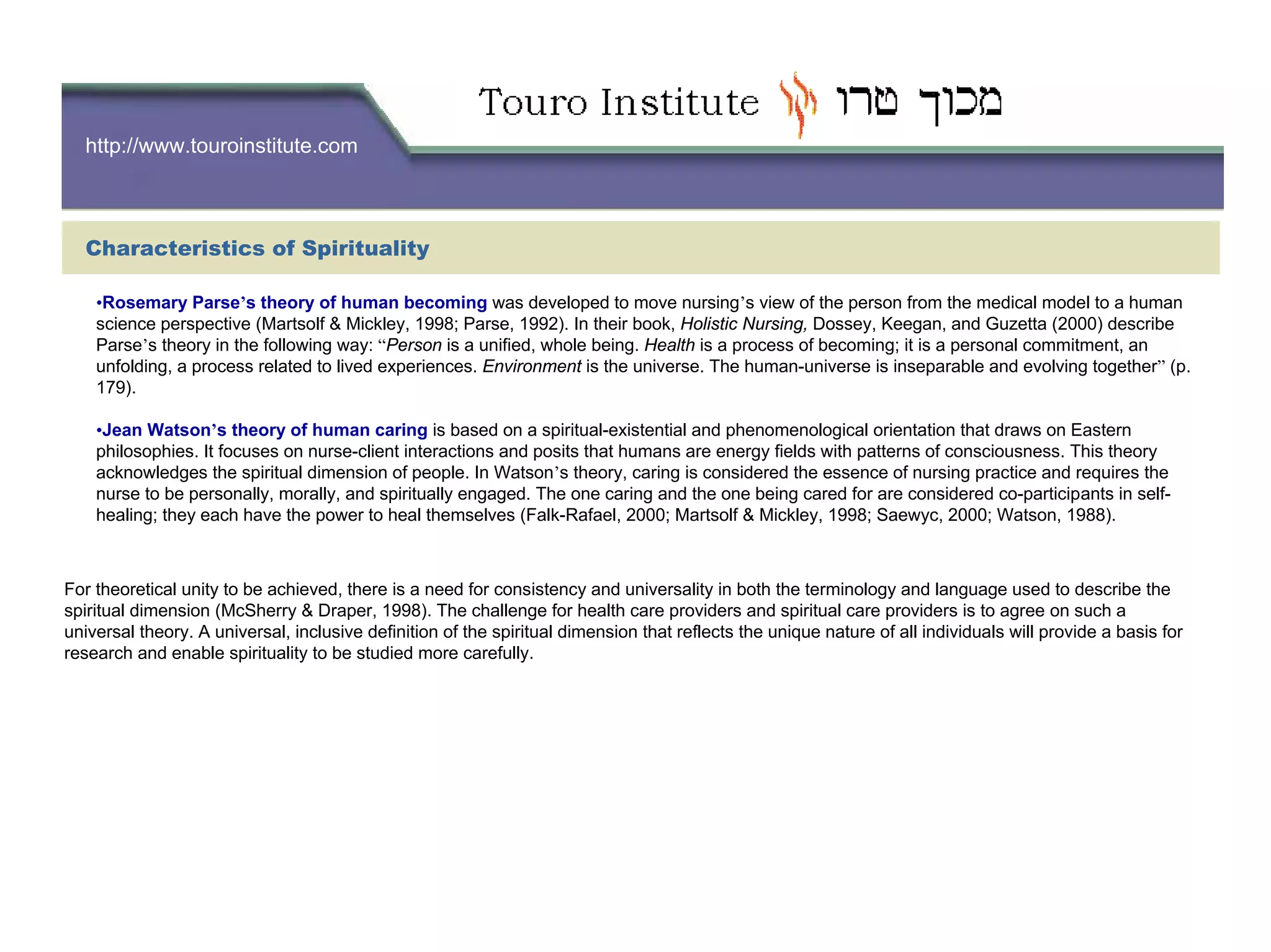 http://www.touroinstitute.com
Characteristics of Spirituality
•Rosemary Parse’s theory of human becoming was developed to move nursing’s view of the person from the medical model to a human
science perspective (Martsolf & Mickley, 1998; Parse, 1992). In their book, Holistic Nursing, Dossey, Keegan, and Guzetta (2000) describe
Parse’s theory in the following way: “Person is a unified, whole being. Health is a process of becoming; it is a personal commitment, an
unfolding, a process related to lived experiences. Environment is the universe. The human-universe is inseparable and evolving together” (p.
179).
•Jean Watson’s theory of human caring is based on a spiritual-existential and phenomenological orientation that draws on Eastern
philosophies. It focuses on nurse-client interactions and posits that humans are energy fields with patterns of consciousness. This theory
acknowledges the spiritual dimension of people. In Watson’s theory, caring is considered the essence of nursing practice and requires the
nurse to be personally, morally, and spiritually engaged. The one caring and the one being cared for are considered co-participants in self-
healing; they each have the power to heal themselves (Falk-Rafael, 2000; Martsolf & Mickley, 1998; Saewyc, 2000; Watson, 1988).
For theoretical unity to be achieved, there is a need for consistency and universality in both the terminology and language used to describe the
spiritual dimension (McSherry & Draper, 1998). The challenge for health care providers and spiritual care providers is to agree on such a
universal theory. A universal, inclusive definition of the spiritual dimension that reflects the unique nature of all individuals will provide a basis for
research and enable spirituality to be studied more carefully.
 
