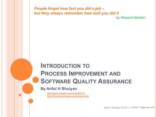 Introduction to Process Improvement and Software Quality Assurance People forget how fast you did a job –  but they always remember how well you did it  byHoward Newton By Ariful H Bhuiyan http://www.linkedin.com/in/arifbd111 http://thinkinginprocess.wordpress.com/  arifbd111@gmail.com ariful h bhuiyan © 2011 / 
