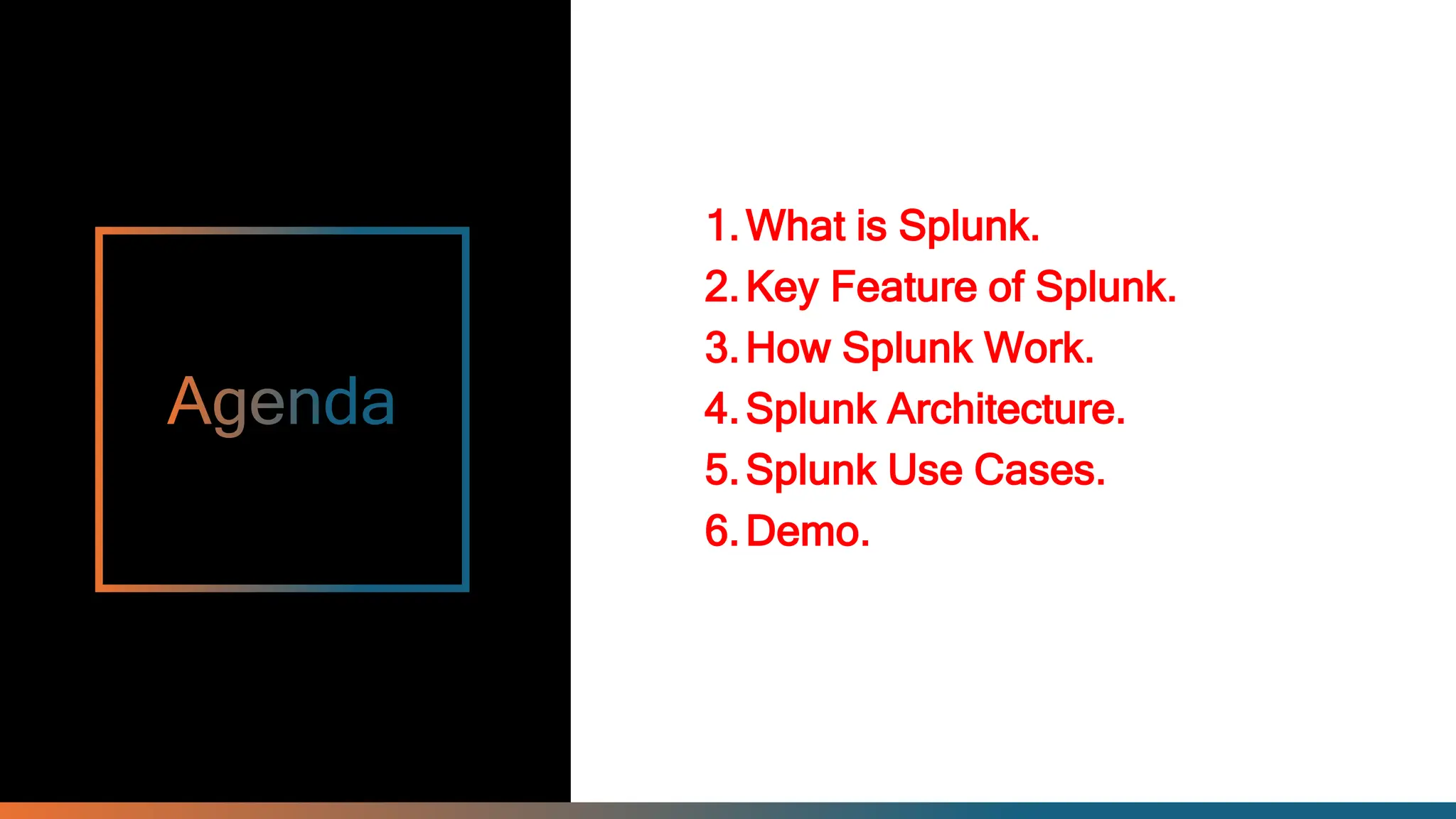 1.What is Splunk.
2.Key Feature of Splunk.
3.How Splunk Work.
4.Splunk Architecture.
5.Splunk Use Cases.
6.Demo.
 