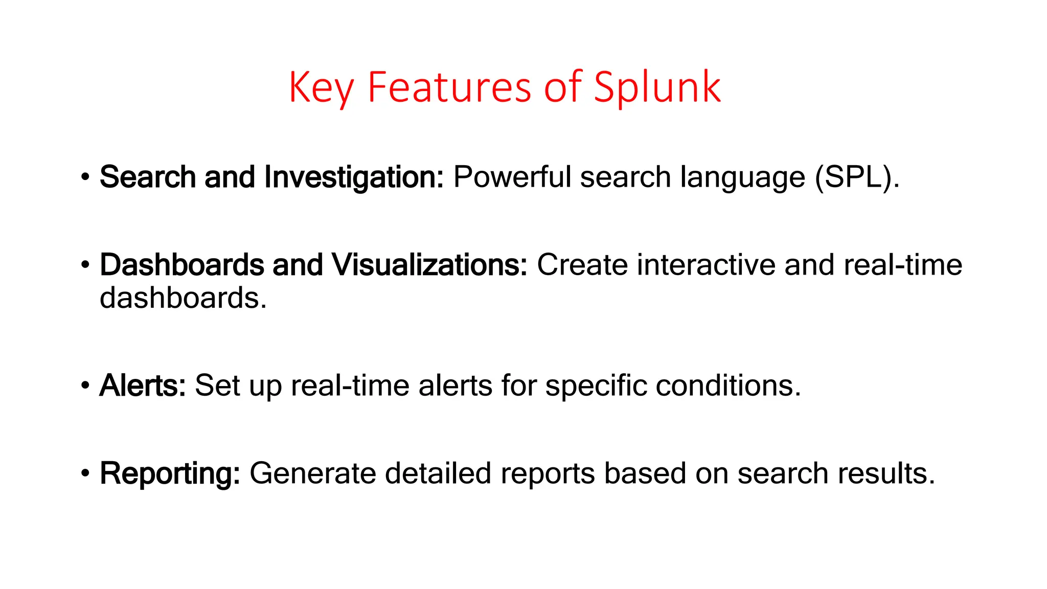 Key Features of Splunk
• Search and Investigation: Powerful search language (SPL).
• Dashboards and Visualizations: Create interactive and real-time
dashboards.
• Alerts: Set up real-time alerts for specific conditions.
• Reporting: Generate detailed reports based on search results.
 