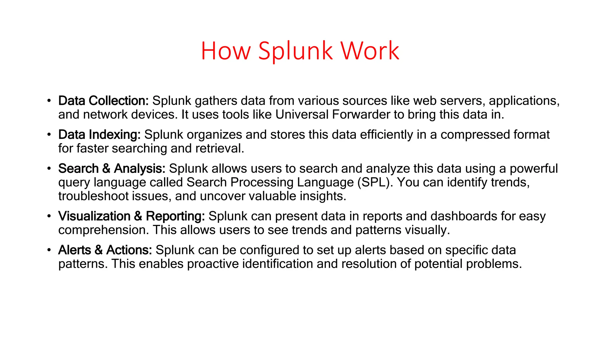 How Splunk Work
• Data Collection: Splunk gathers data from various sources like web servers, applications,
and network devices. It uses tools like Universal Forwarder to bring this data in.
• Data Indexing: Splunk organizes and stores this data efficiently in a compressed format
for faster searching and retrieval.
• Search & Analysis: Splunk allows users to search and analyze this data using a powerful
query language called Search Processing Language (SPL). You can identify trends,
troubleshoot issues, and uncover valuable insights.
• Visualization & Reporting: Splunk can present data in reports and dashboards for easy
comprehension. This allows users to see trends and patterns visually.
• Alerts & Actions: Splunk can be configured to set up alerts based on specific data
patterns. This enables proactive identification and resolution of potential problems.
 