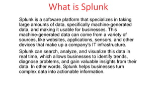 What is Splunk
Splunk is a software platform that specializes in taking
large amounts of data, specifically machine-generated
data, and making it usable for businesses. This
machine-generated data can come from a variety of
sources, like websites, applications, sensors, and other
devices that make up a company's IT infrastructure.
Splunk can search, analyze, and visualize this data in
real time, which allows businesses to identify trends,
diagnose problems, and gain valuable insights from their
data. In other words, Splunk helps businesses turn
complex data into actionable information.
 