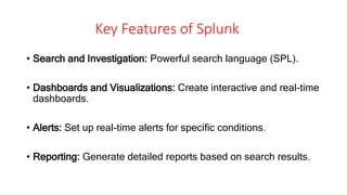 Key Features of Splunk
• Search and Investigation: Powerful search language (SPL).
• Dashboards and Visualizations: Create interactive and real-time
dashboards.
• Alerts: Set up real-time alerts for specific conditions.
• Reporting: Generate detailed reports based on search results.
 
