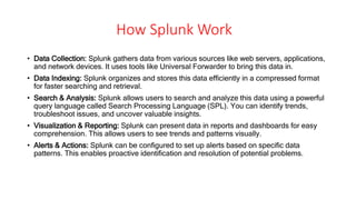 How Splunk Work
• Data Collection: Splunk gathers data from various sources like web servers, applications,
and network devices. It uses tools like Universal Forwarder to bring this data in.
• Data Indexing: Splunk organizes and stores this data efficiently in a compressed format
for faster searching and retrieval.
• Search & Analysis: Splunk allows users to search and analyze this data using a powerful
query language called Search Processing Language (SPL). You can identify trends,
troubleshoot issues, and uncover valuable insights.
• Visualization & Reporting: Splunk can present data in reports and dashboards for easy
comprehension. This allows users to see trends and patterns visually.
• Alerts & Actions: Splunk can be configured to set up alerts based on specific data
patterns. This enables proactive identification and resolution of potential problems.
 