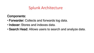 Splunk Architecture
Components:
• Forwarder: Collects and forwards log data.
• Indexer: Stores and indexes data.
• Search Head: Allows users to search and analyze data.
 