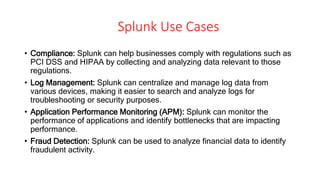 Splunk Use Cases
• Compliance: Splunk can help businesses comply with regulations such as
PCI DSS and HIPAA by collecting and analyzing data relevant to those
regulations.
• Log Management: Splunk can centralize and manage log data from
various devices, making it easier to search and analyze logs for
troubleshooting or security purposes.
• Application Performance Monitoring (APM): Splunk can monitor the
performance of applications and identify bottlenecks that are impacting
performance.
• Fraud Detection: Splunk can be used to analyze financial data to identify
fraudulent activity.
 