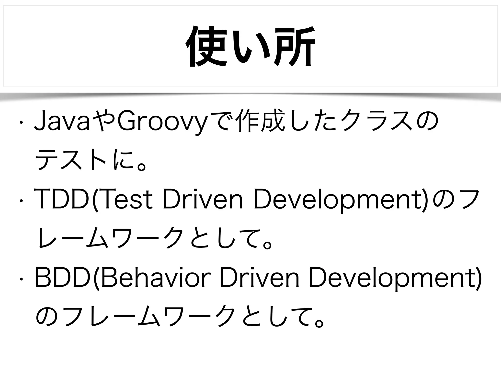 使い所 
• JavaやGroovyで作成したクラスの 
テストに。 
• TDD(Test Driven Development)のフ 
レームワークとして。 
• BDD(Behavior Driven Development) 
のフレームワークとして。 
 