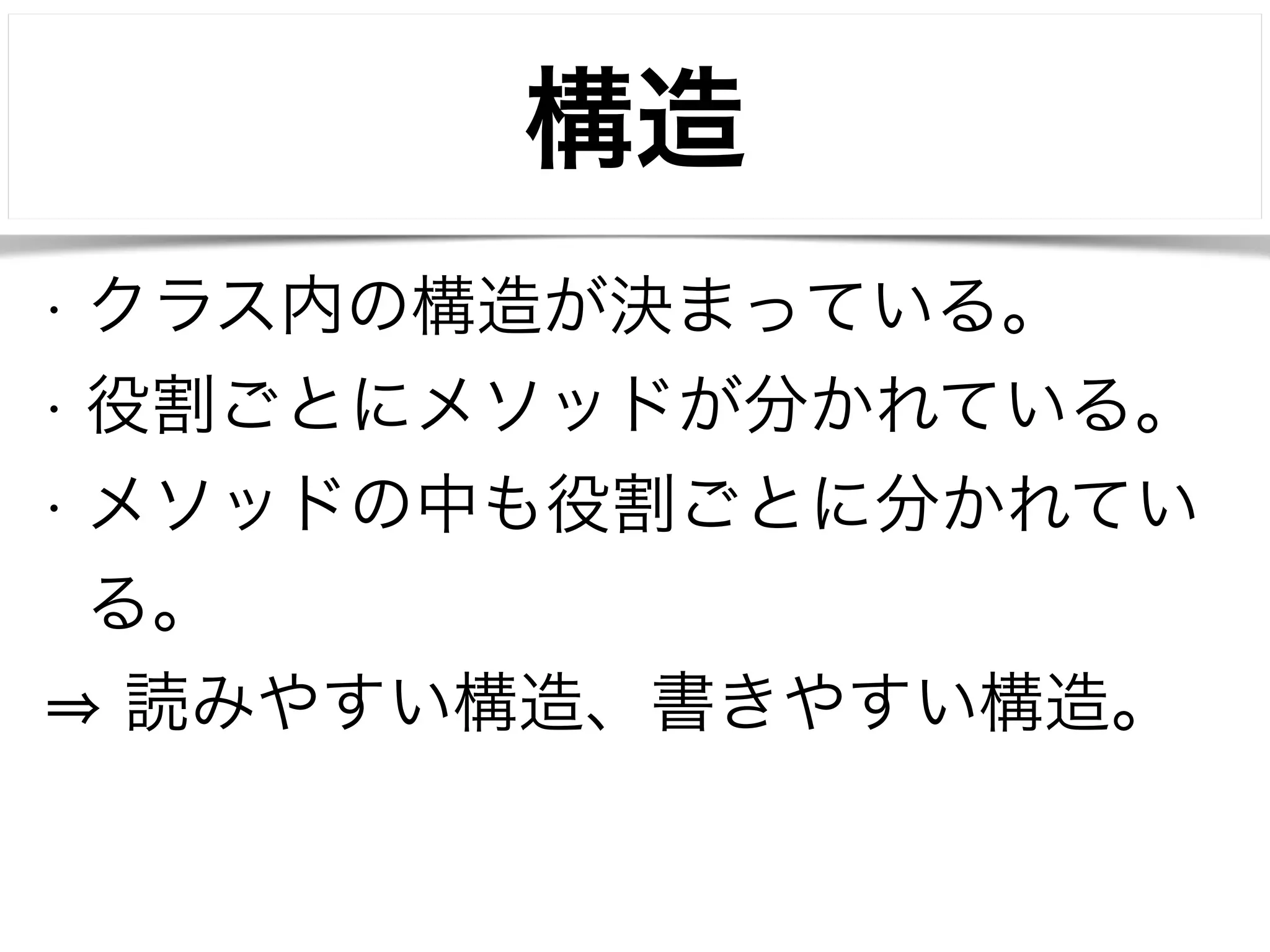 構造 
• クラス内の構造が決まっている。 
• 役割ごとにメソッドが分かれている。 
• メソッドの中も役割ごとに分かれてい 
る。 
⇒ 読みやすい構造、書きやすい構造。 
 