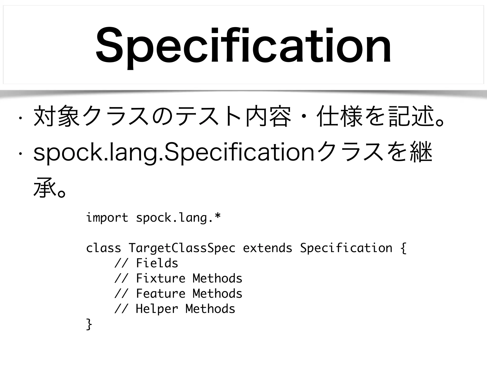 Specification 
• 対象クラスのテスト内容・仕様を記述。 
• spock.lang.Specificationクラスを継 
承。 
import spock.lang.* 
! 
class TargetClassSpec extends Specification { 
// Fields 
// Fixture Methods 
// Feature Methods 
// Helper Methods 
} 
 