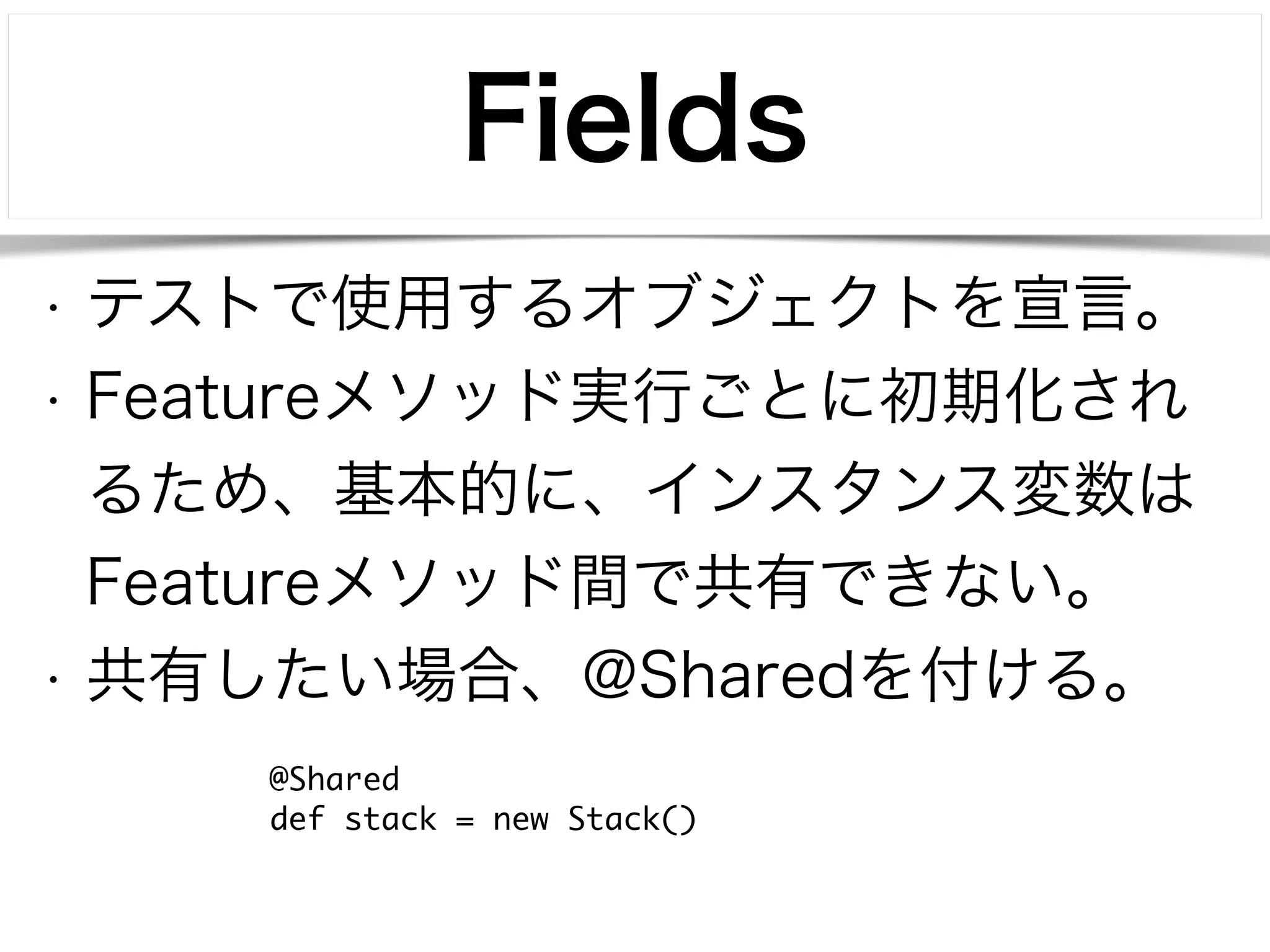 Fields 
• テストで使用するオブジェクトを宣言。 
• Featureメソッド実行ごとに初期化され 
るため、基本的に、インスタンス変数は 
Featureメソッド間で共有できない。 
• 共有したい場合、@Sharedを付ける。 
@Shared 
def stack = new Stack() 
 