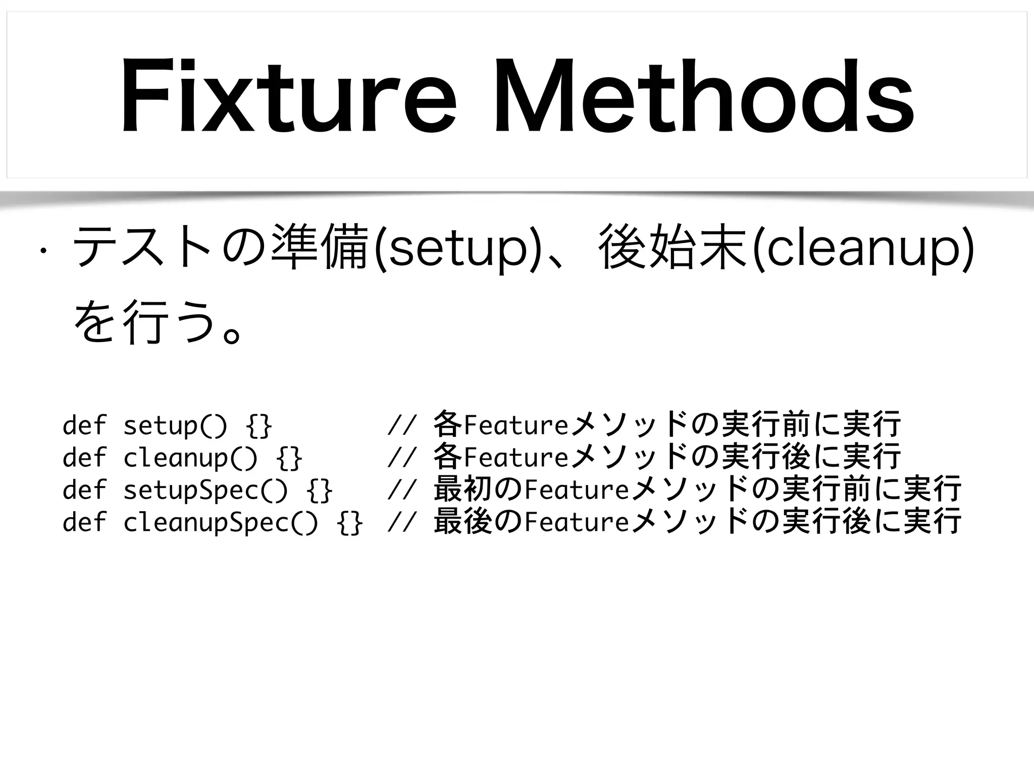 Fixture Methods 
• テストの準備(setup)、後始末(cleanup) 
を行う。 
def setup() {} // 各Featureメソッドの実行前に実行 
def cleanup() {} // 各Featureメソッドの実行後に実行 
def setupSpec() {} // 最初のFeatureメソッドの実行前に実行 
def cleanupSpec() {} // 最後のFeatureメソッドの実行後に実行 
 