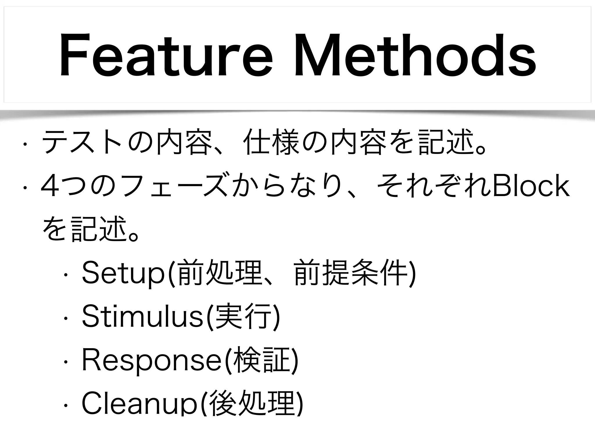 Feature Methods 
• テストの内容、仕様の内容を記述。 
• 4つのフェーズからなり、それぞれBlock 
を記述。 
• Setup(前処理、前提条件) 
• Stimulus(実行) 
• Response(検証) 
• Cleanup(後処理) 
 