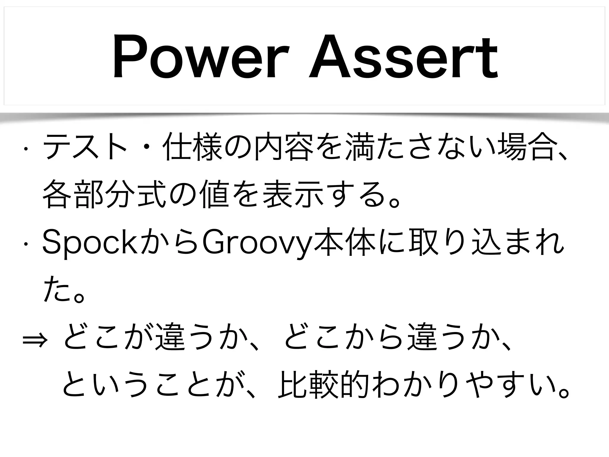Power Assert 
• テスト・仕様の内容を満たさない場合、 
各部分式の値を表示する。 
• SpockからGroovy本体に取り込まれ 
た。 
⇒ どこが違うか、どこから違うか、 
　 ということが、比較的わかりやすい。 
 