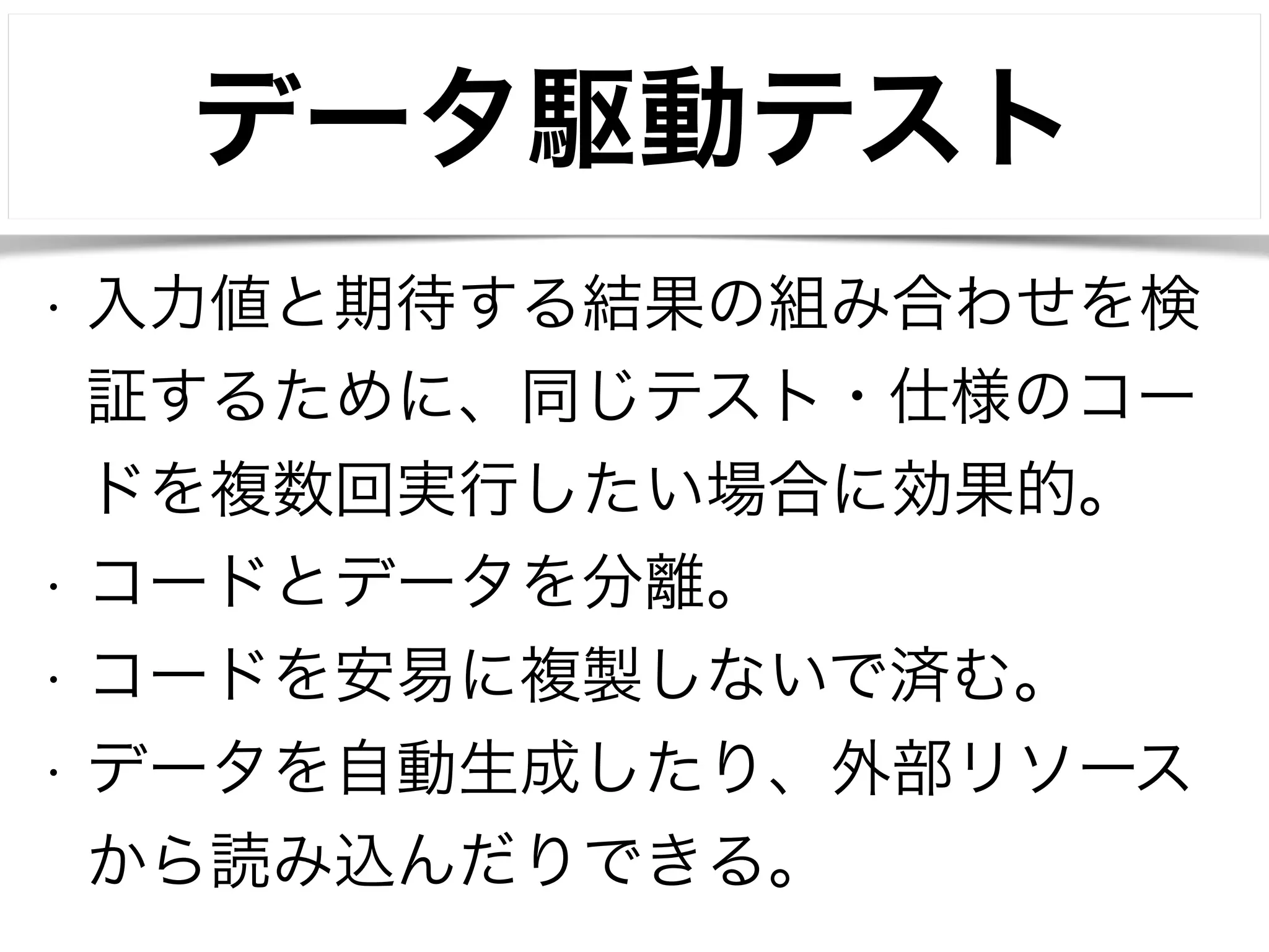 データ駆動テスト 
• 入力値と期待する結果の組み合わせを検 
証するために、同じテスト・仕様のコー 
ドを複数回実行したい場合に効果的。 
• コードとデータを分離。 
• コードを安易に複製しないで済む。 
• データを自動生成したり、外部リソース 
から読み込んだりできる。 
 