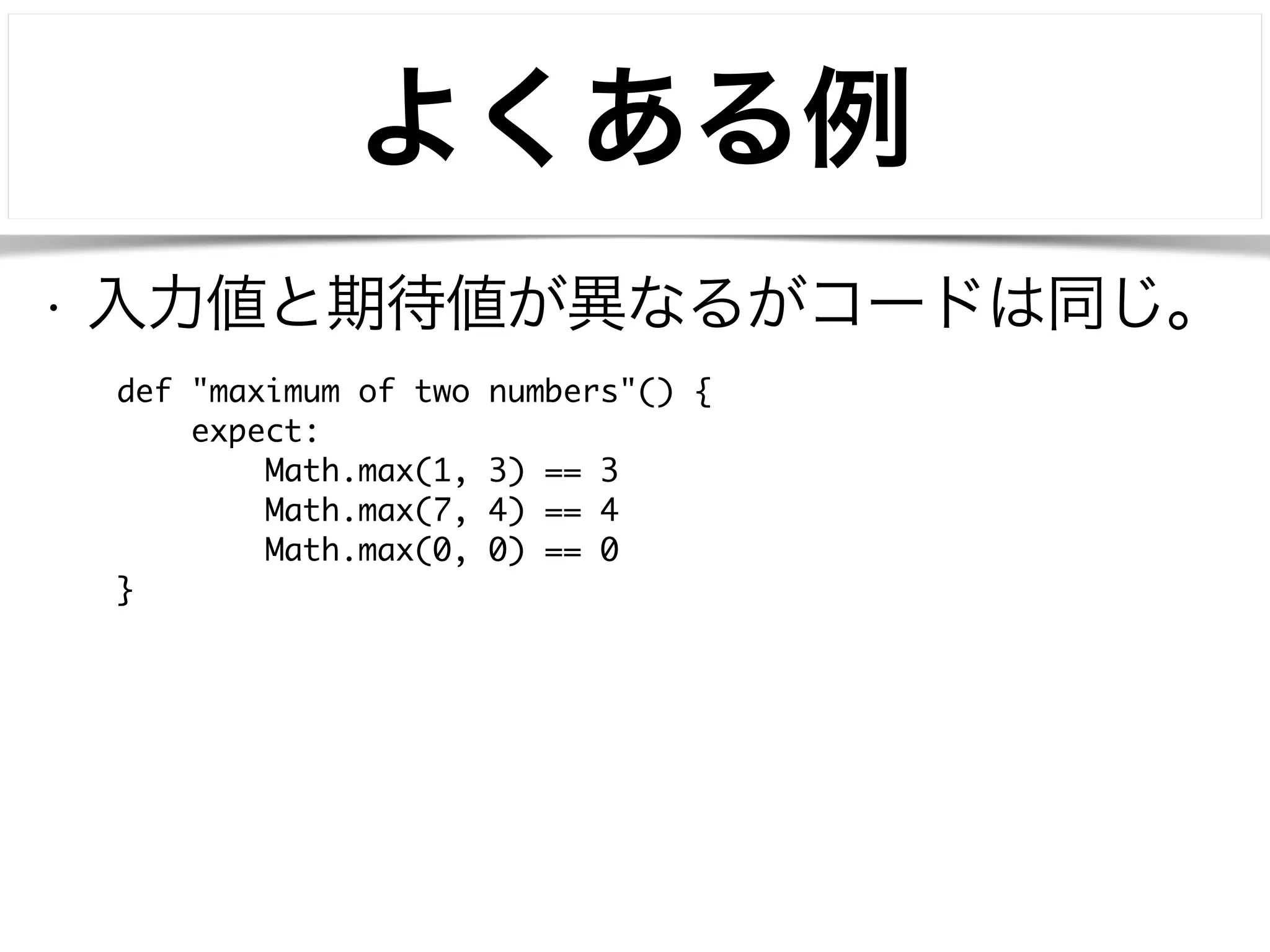 よくある例 
• 入力値と期待値が異なるがコードは同じ。 
def "maximum of two numbers"() { 
expect: 
Math.max(1, 3) == 3 
Math.max(7, 4) == 4 
Math.max(0, 0) == 0 
} 
 