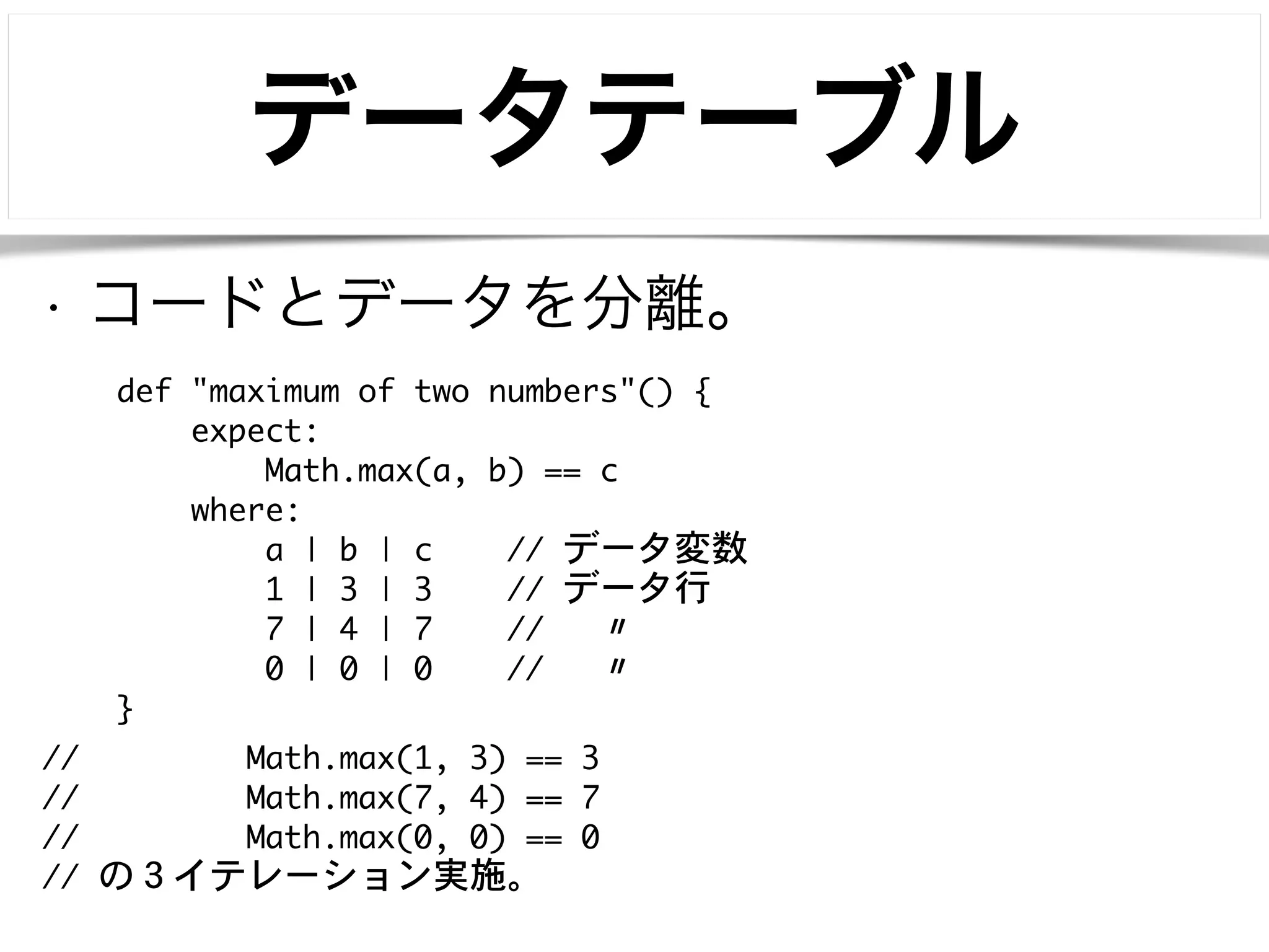 データテーブル 
• コードとデータを分離。 
def "maximum of two numbers"() { 
expect: 
Math.max(a, b) == c 
where: 
a | b | c // データ変数 
1 | 3 | 3 // データ行 
7 | 4 | 7 // 〃 
0 | 0 | 0 // 〃 
} 
// Math.max(1, 3) == 3 
// Math.max(7, 4) == 7 
// Math.max(0, 0) == 0 
// の３イテレーション実施。 
 