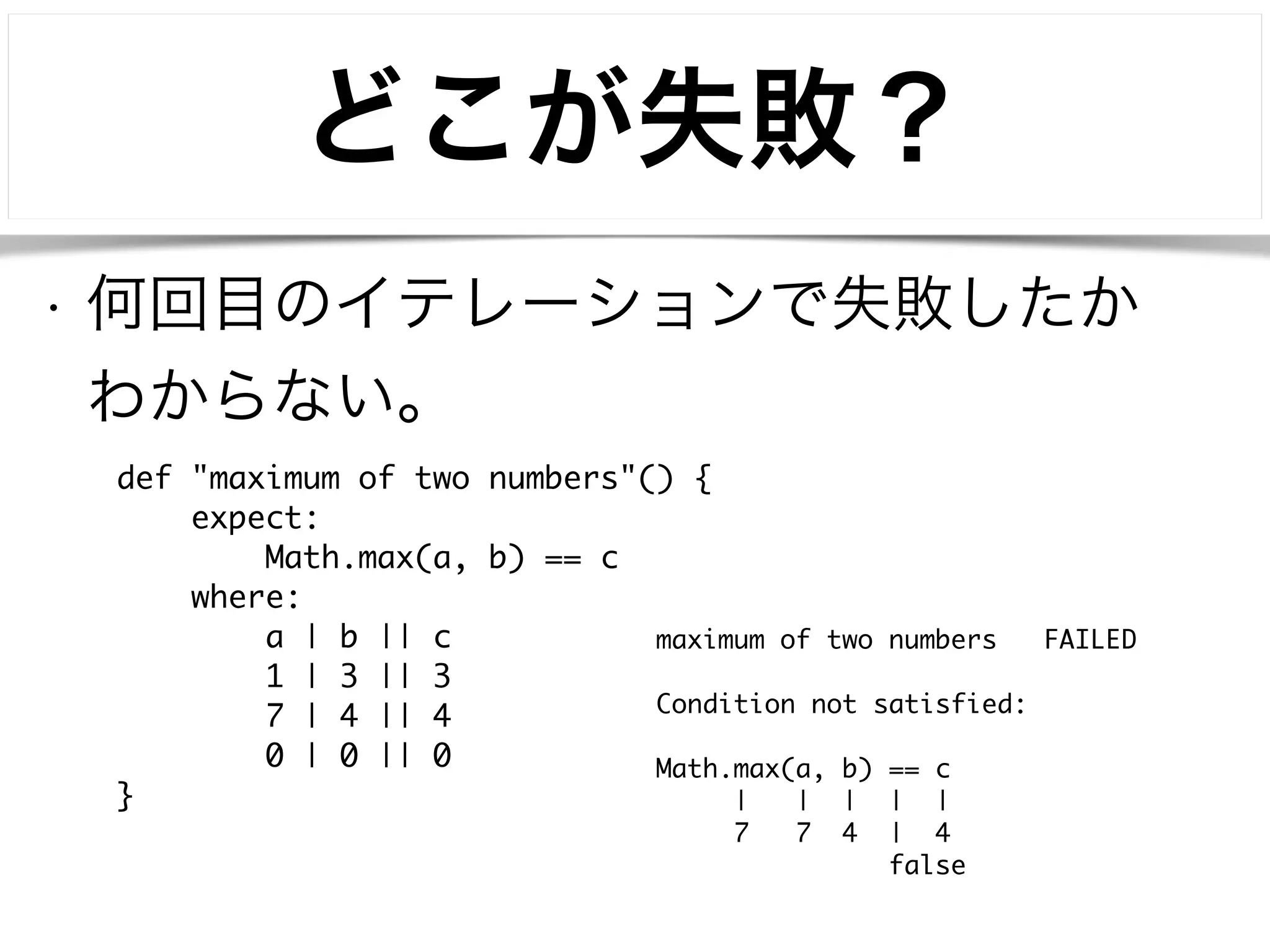 どこが失敗？ 
• 何回目のイテレーションで失敗したか 
わからない。 
def "maximum of two numbers"() { 
expect: 
Math.max(a, b) == c 
where: 
a | b || c 
1 | 3 || 3 
7 | 4 || 4 
0 | 0 || 0 
} 
maximum of two numbers FAILED 
! 
Condition not satisfied: 
! 
Math.max(a, b) == c 
| | | | | 
7 7 4 | 4 
false 
 