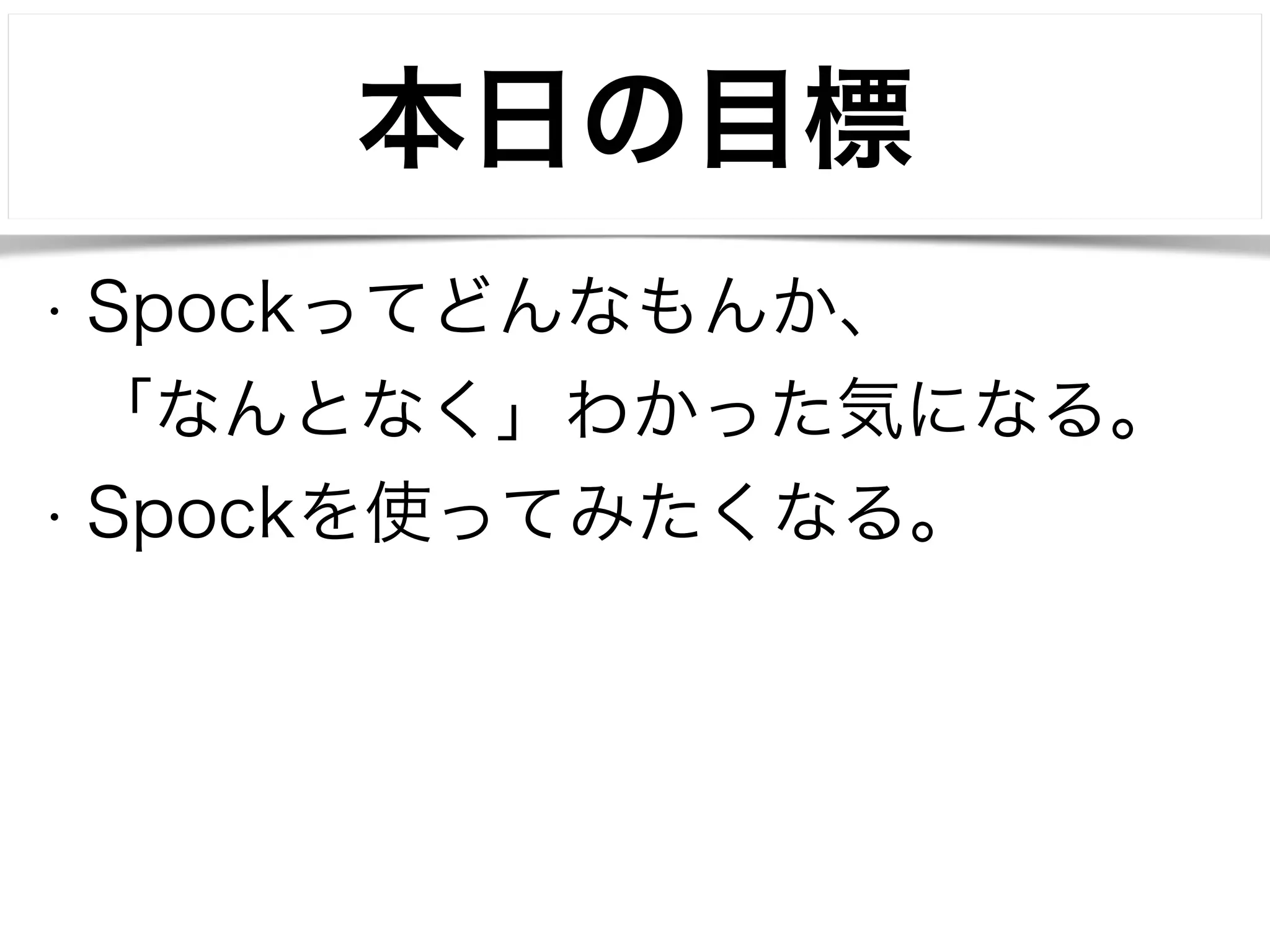 本日の目標 
• Spockってどんなもんか、 
「なんとなく」わかった気になる。 
• Spockを使ってみたくなる。 
 