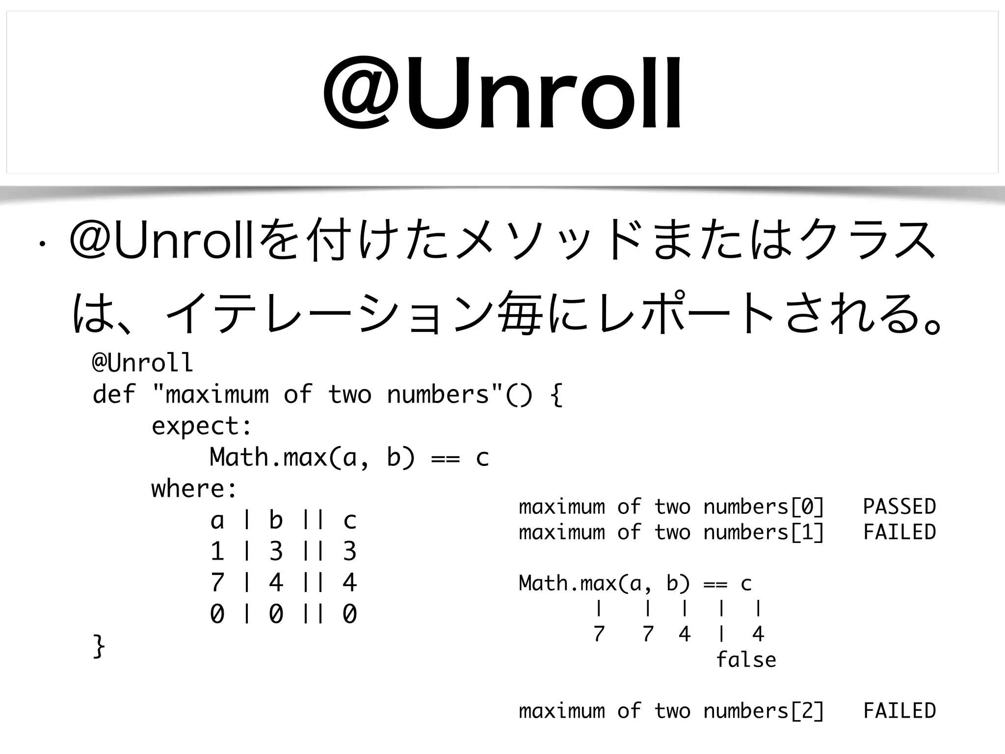 @Unroll 
• @Unrollを付けたメソッドまたはクラス 
は、イテレーション毎にレポートされる。 
@Unroll 
def "maximum of two numbers"() { 
expect: 
Math.max(a, b) == c 
where: 
a | b || c 
1 | 3 || 3 
7 | 4 || 4 
0 | 0 || 0 
} 
maximum of two numbers[0] PASSED 
maximum of two numbers[1] FAILED 
! 
Math.max(a, b) == c 
| | | | | 
7 7 4 | 4 
false 
! 
maximum of two numbers[2] FAILED 
 