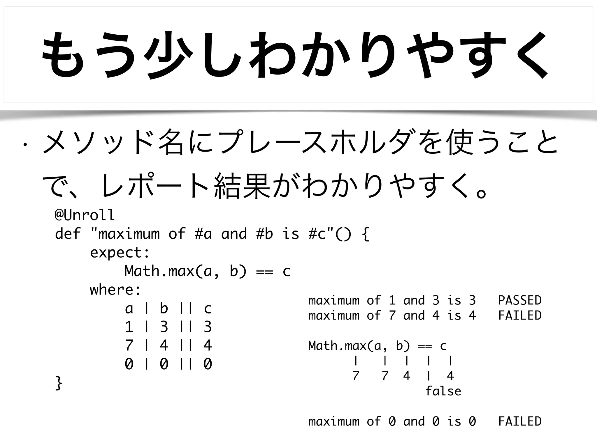 もう少しわかりやすく 
• メソッド名にプレースホルダを使うこと 
で、レポート結果がわかりやすく。 
@Unroll 
def "maximum of #a and #b is #c"() { 
expect: 
Math.max(a, b) == c 
where: 
a | b || c 
1 | 3 || 3 
7 | 4 || 4 
0 | 0 || 0 
} 
maximum of 1 and 3 is 3 PASSED 
maximum of 7 and 4 is 4 FAILED 
! 
Math.max(a, b) == c 
| | | | | 
7 7 4 | 4 
false 
! 
maximum of 0 and 0 is 0 FAILED 
 