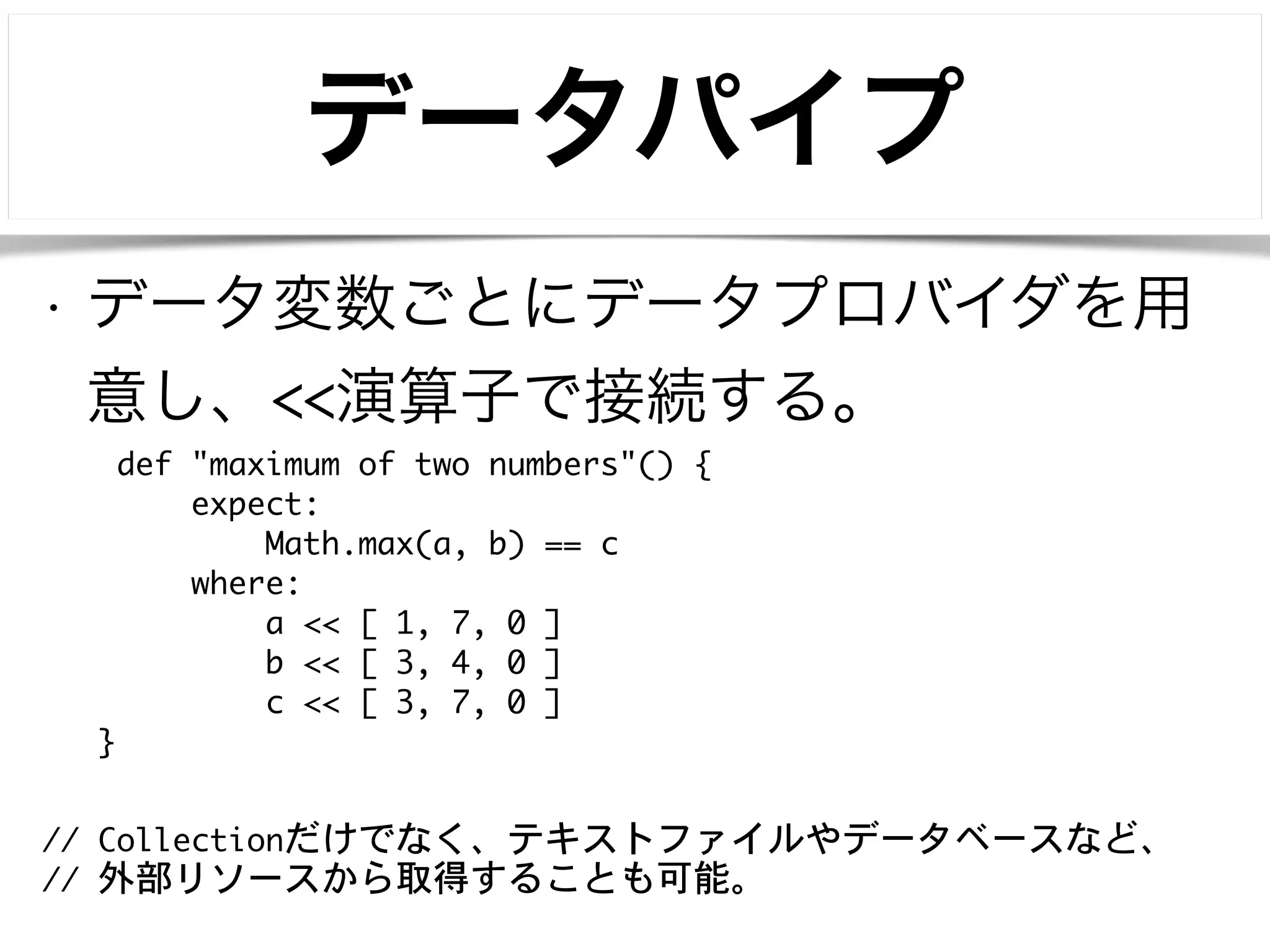 データパイプ 
• データ変数ごとにデータプロバイダを用 
意し、<<演算子で接続する。 
def "maximum of two numbers"() { 
expect: 
Math.max(a, b) == c 
where: 
a << [ 1, 7, 0 ] 
b << [ 3, 4, 0 ] 
c << [ 3, 7, 0 ] 
} 
// Collectionだけでなく、テキストファイルやデータベースなど、 
// 外部リソースから取得することも可能。 
 