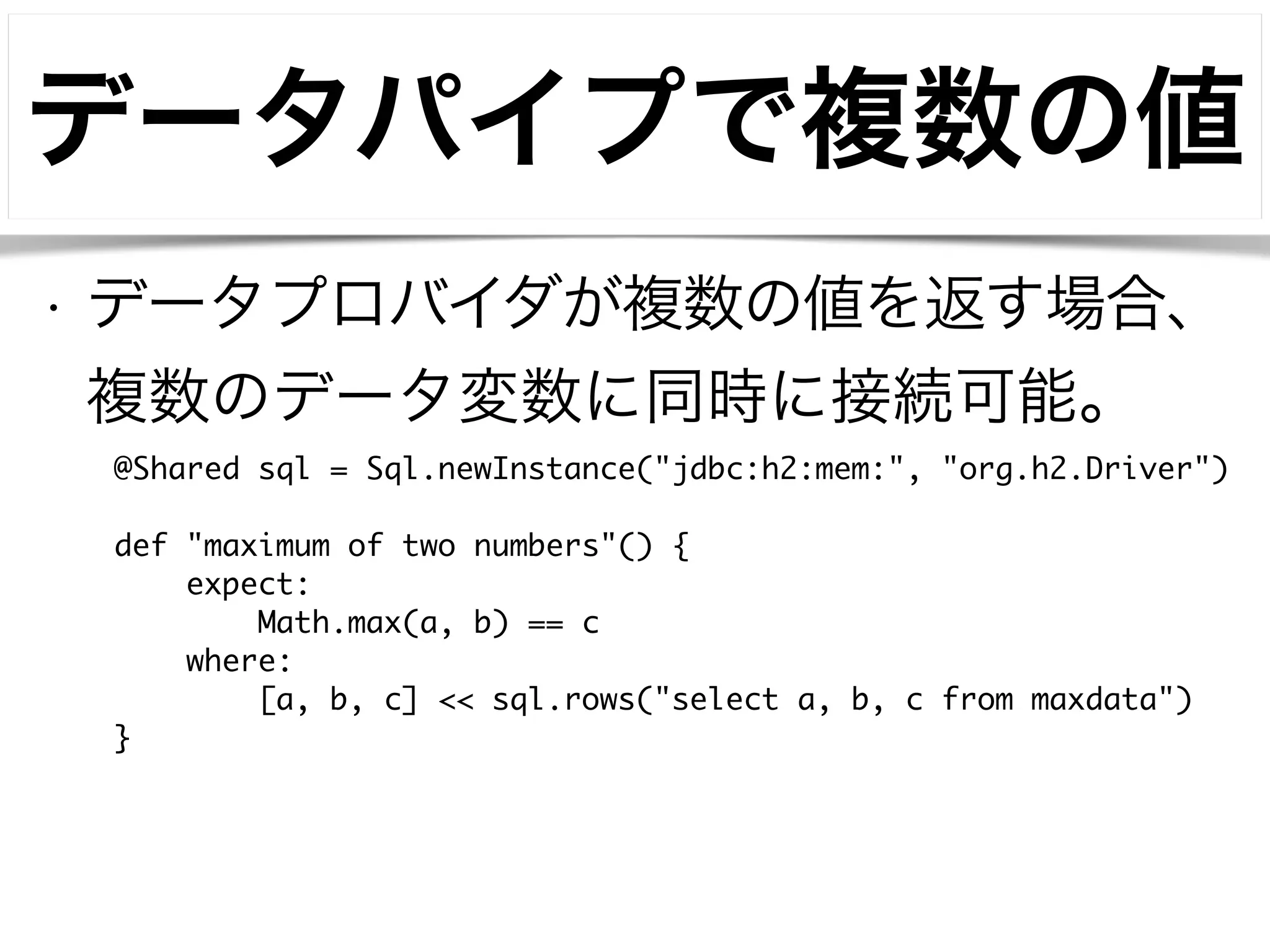 データパイプで複数の値 
• データプロバイダが複数の値を返す場合、 
複数のデータ変数に同時に接続可能。 
@Shared sql = Sql.newInstance("jdbc:h2:mem:", "org.h2.Driver") 
! 
def "maximum of two numbers"() { 
expect: 
Math.max(a, b) == c 
where: 
[a, b, c] << sql.rows("select a, b, c from maxdata") 
} 
 