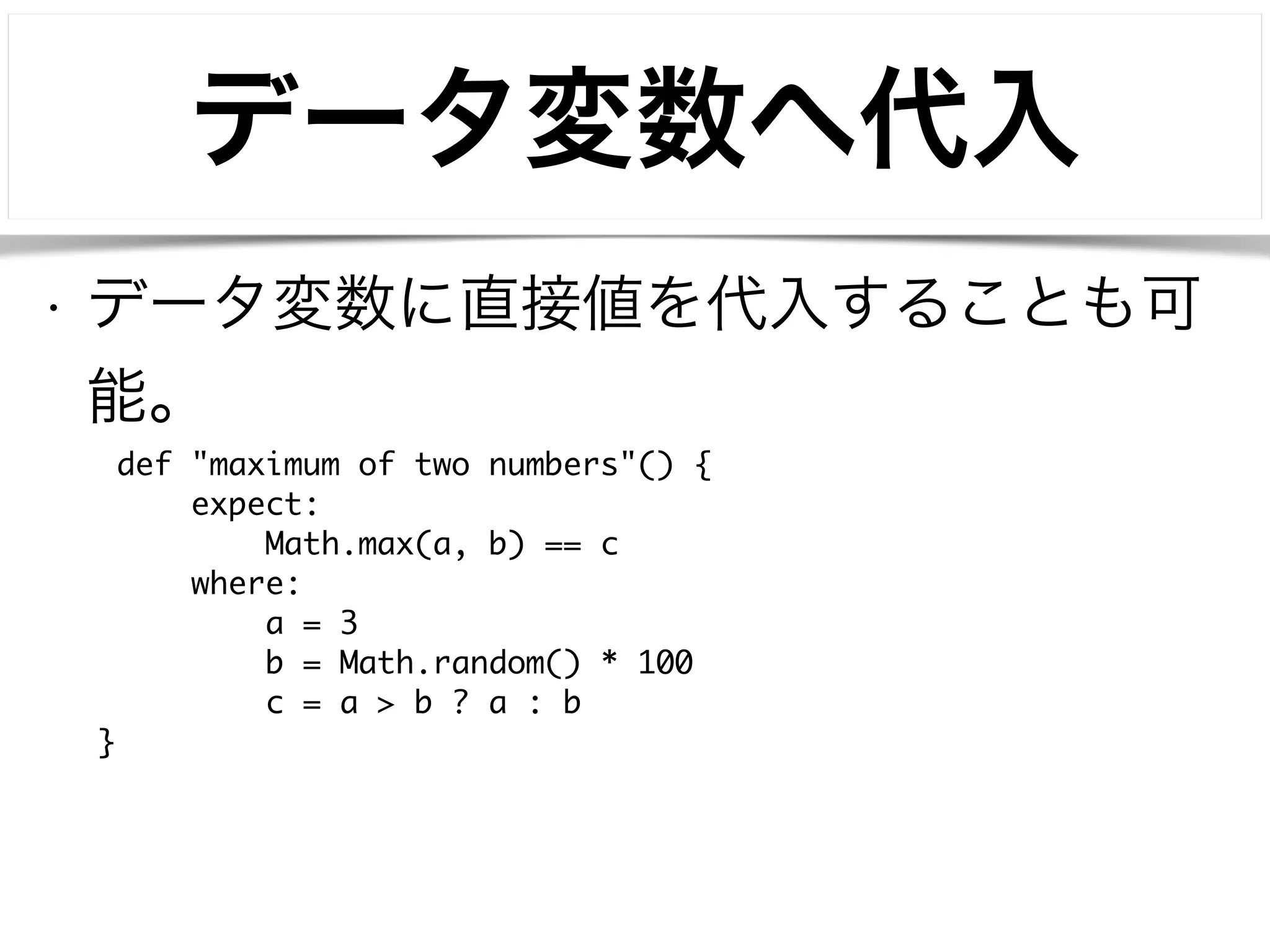 データ変数へ代入 
• データ変数に直接値を代入することも可 
能。 
def "maximum of two numbers"() { 
expect: 
Math.max(a, b) == c 
where: 
a = 3 
b = Math.random() * 100 
c = a > b ? a : b 
} 
 