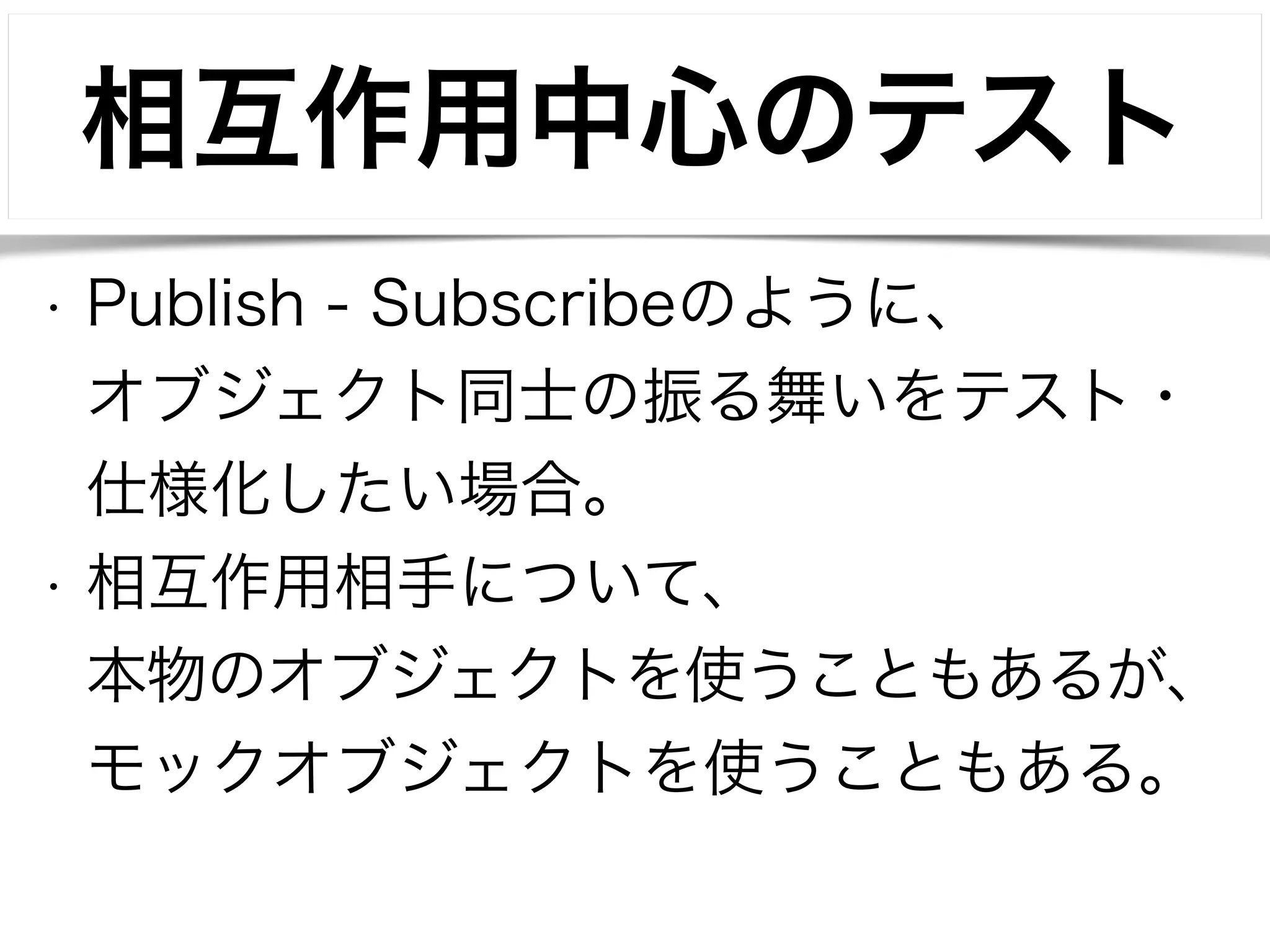 相互作用中心のテスト 
• Publish - Subscribeのように、 
オブジェクト同士の振る舞いをテスト・ 
仕様化したい場合。 
• 相互作用相手について、 
本物のオブジェクトを使うこともあるが、 
モックオブジェクトを使うこともある。 
 