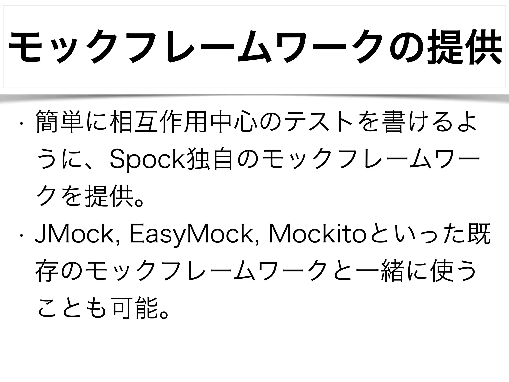 モックフレームワークの提供 
• 簡単に相互作用中心のテストを書けるよ 
うに、Spock独自のモックフレームワー 
クを提供。 
• JMock, EasyMock, Mockitoといった既 
存のモックフレームワークと一緒に使う 
ことも可能。 
 