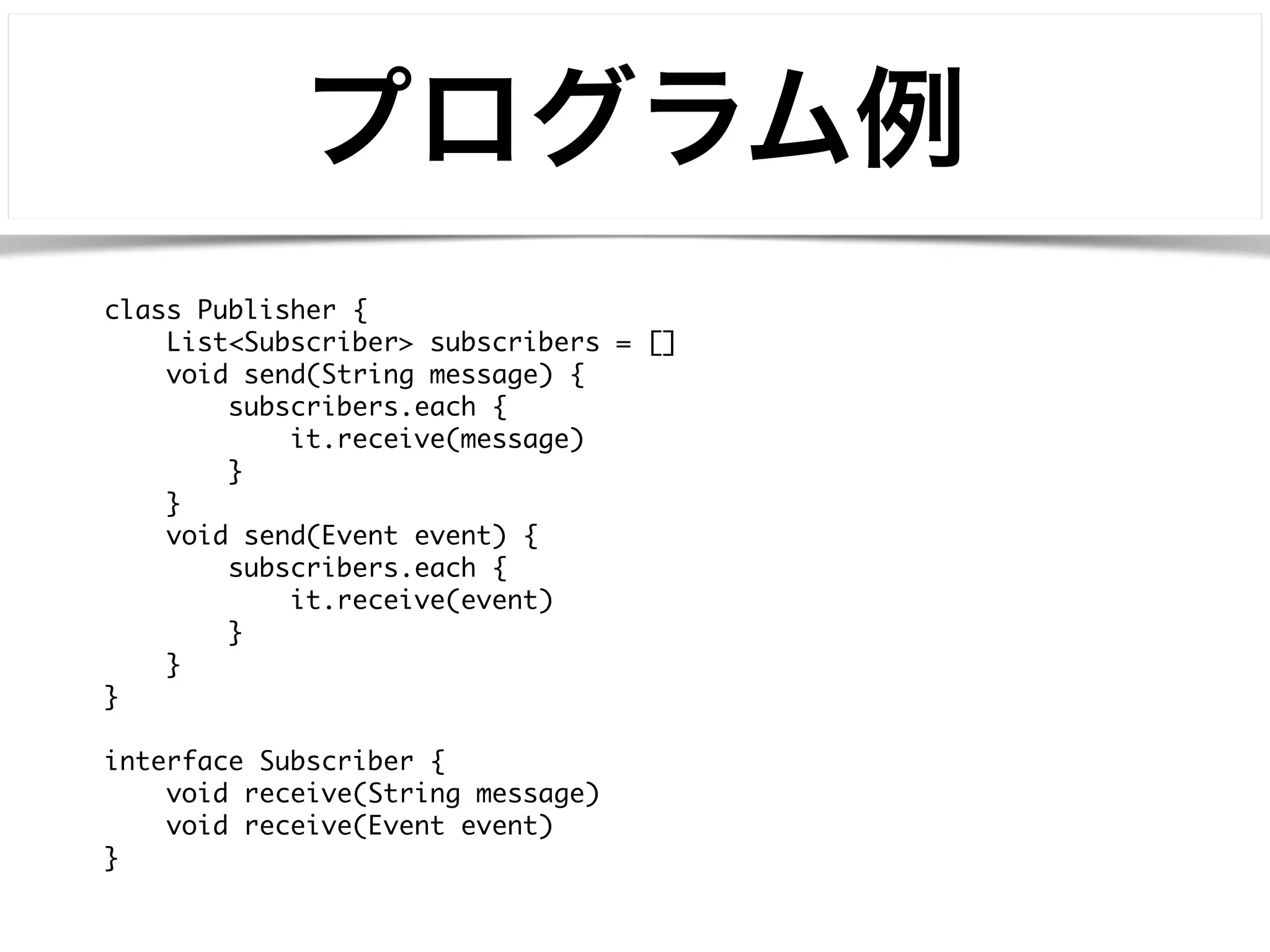 プログラム例 
class Publisher { 
List<Subscriber> subscribers = [] 
void send(String message) { 
subscribers.each { 
it.receive(message) 
} 
} 
void send(Event event) { 
subscribers.each { 
it.receive(event) 
} 
} 
} 
! 
interface Subscriber { 
void receive(String message) 
void receive(Event event) 
} 
 