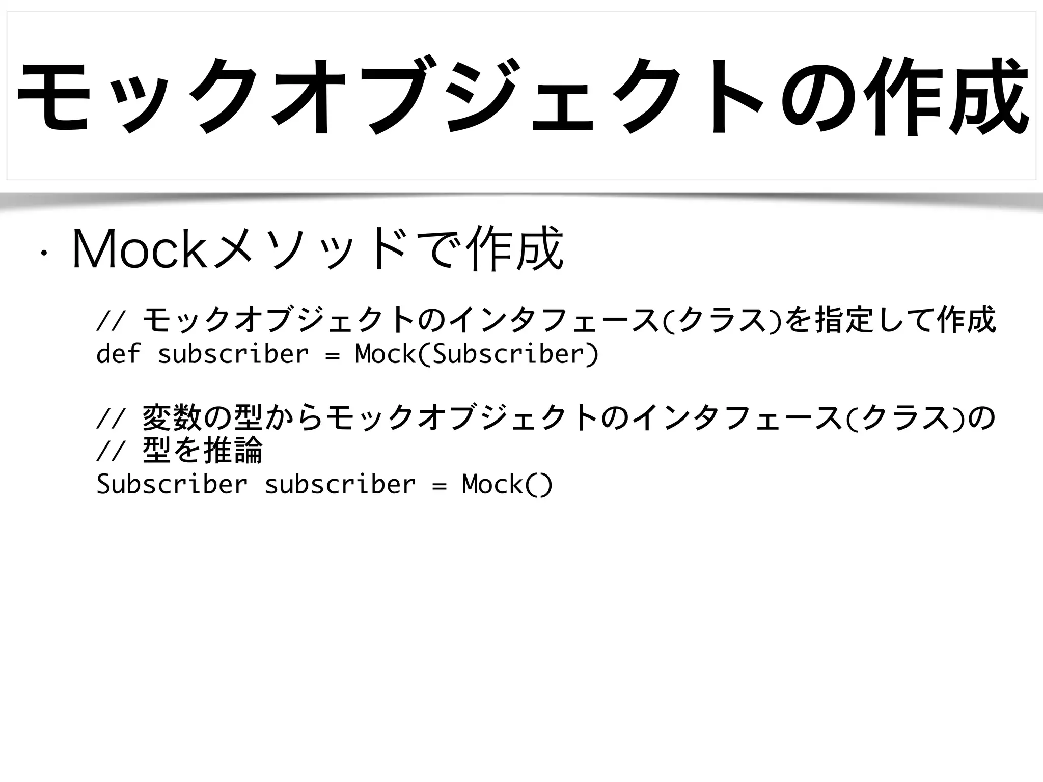 モックオブジェクトの作成 
• Mockメソッドで作成 
// モックオブジェクトのインタフェース(クラス)を指定して作成 
def subscriber = Mock(Subscriber) 
! 
// 変数の型からモックオブジェクトのインタフェース(クラス)の 
// 型を推論 
Subscriber subscriber = Mock() 
 