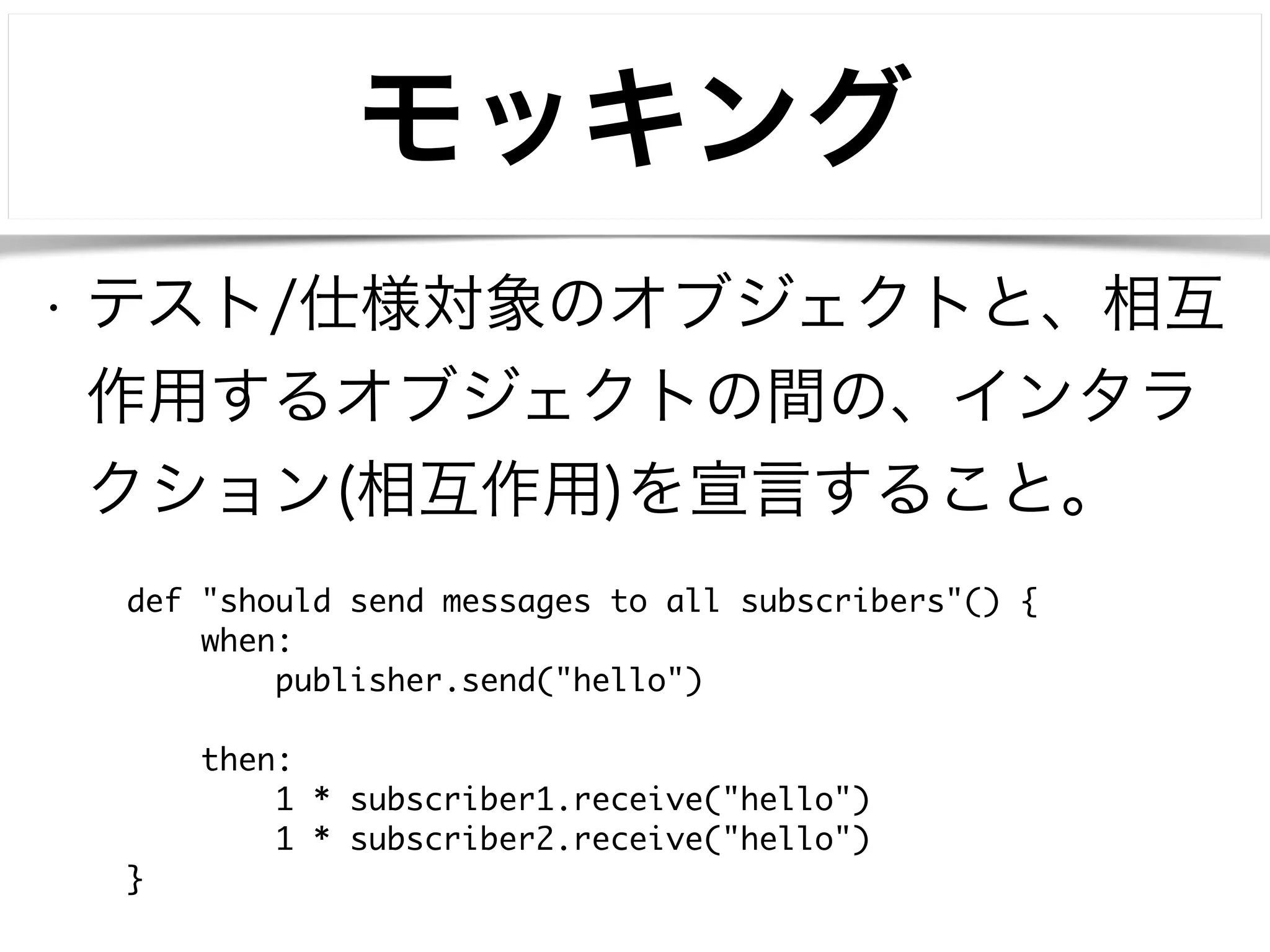 モッキング 
• テスト/仕様対象のオブジェクトと、相互 
作用するオブジェクトの間の、インタラ 
クション(相互作用)を宣言すること。 
def "should send messages to all subscribers"() { 
when: 
publisher.send("hello") 
! 
then: 
1 * subscriber1.receive("hello") 
1 * subscriber2.receive("hello") 
} 
 